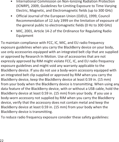 • International Commission on Non-Ionizing Radiation Protection(ICNIRP), 2009, Guidelines for Limiting Exposure to Time-VaryingElectric, Magnetic, and Electromagnetic fields (up to 300 GHz)• Official Journal of the European Union (OJEU), 1999, CouncilRecommendation of 12 July 1999 on the limitation of exposure ofthe general public to electromagnetic fields (0 Hz to 300 GHz)• MIC, 2001, Article 14-2 of the Ordinance for Regulating RadioEquipmentTo maintain compliance with FCC, IC, MIC, and EU radio frequencyexposure guidelines when you carry the BlackBerry device on your body,use only accessories equipped with an integrated belt clip that are suppliedor approved by Research In Motion. Use of accessories that are notexpressly approved by RIM might violate FCC, IC, and EU radio frequencyexposure guidelines and might void any warranty applicable to theBlackBerry device. If you do not use a body-worn accessory equipped withan integrated belt clip supplied or approved by RIM when you carry theBlackBerry device, keep the BlackBerry device at least 0.59 in. (15 mm)from your body when the BlackBerry device is transmitting. When using anydata feature of the BlackBerry device, with or without a USB cable, hold theBlackBerry device at least 0.59 in. (15 mm) from your body. If you use abody-worn accessory not supplied by RIM when you carry the BlackBerrydevice, verify that the accessory does not contain metal and keep theBlackBerry device at least 0.59 in. (15 mm) from your body when theBlackBerry device is transmitting.To reduce radio frequency exposure consider these safety guidelines:22