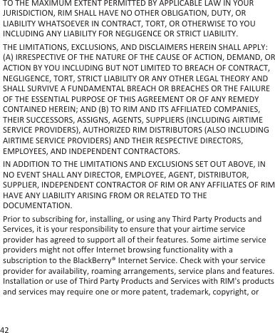 TO THE MAXIMUM EXTENT PERMITTED BY APPLICABLE LAW IN YOURJURISDICTION, RIM SHALL HAVE NO OTHER OBLIGATION, DUTY, ORLIABILITY WHATSOEVER IN CONTRACT, TORT, OR OTHERWISE TO YOUINCLUDING ANY LIABILITY FOR NEGLIGENCE OR STRICT LIABILITY.THE LIMITATIONS, EXCLUSIONS, AND DISCLAIMERS HEREIN SHALL APPLY:(A) IRRESPECTIVE OF THE NATURE OF THE CAUSE OF ACTION, DEMAND, ORACTION BY YOU INCLUDING BUT NOT LIMITED TO BREACH OF CONTRACT,NEGLIGENCE, TORT, STRICT LIABILITY OR ANY OTHER LEGAL THEORY ANDSHALL SURVIVE A FUNDAMENTAL BREACH OR BREACHES OR THE FAILUREOF THE ESSENTIAL PURPOSE OF THIS AGREEMENT OR OF ANY REMEDYCONTAINED HEREIN; AND (B) TO RIM AND ITS AFFILIATED COMPANIES,THEIR SUCCESSORS, ASSIGNS, AGENTS, SUPPLIERS (INCLUDING AIRTIMESERVICE PROVIDERS), AUTHORIZED RIM DISTRIBUTORS (ALSO INCLUDINGAIRTIME SERVICE PROVIDERS) AND THEIR RESPECTIVE DIRECTORS,EMPLOYEES, AND INDEPENDENT CONTRACTORS.IN ADDITION TO THE LIMITATIONS AND EXCLUSIONS SET OUT ABOVE, INNO EVENT SHALL ANY DIRECTOR, EMPLOYEE, AGENT, DISTRIBUTOR,SUPPLIER, INDEPENDENT CONTRACTOR OF RIM OR ANY AFFILIATES OF RIMHAVE ANY LIABILITY ARISING FROM OR RELATED TO THEDOCUMENTATION.Prior to subscribing for, installing, or using any Third Party Products andServices, it is your responsibility to ensure that your airtime serviceprovider has agreed to support all of their features. Some airtime serviceproviders might not offer Internet browsing functionality with asubscription to the BlackBerry® Internet Service. Check with your serviceprovider for availability, roaming arrangements, service plans and features.Installation or use of Third Party Products and Services with RIM&apos;s productsand services may require one or more patent, trademark, copyright, or42