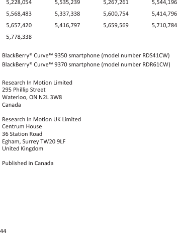 5,228,054 5,535,239 5,267,261 5,544,1965,568,483 5,337,338 5,600,754 5,414,7965,657,420 5,416,797 5,659,569 5,710,7845,778,338BlackBerry® Curve™ 9350 smartphone (model number RDS41CW)BlackBerry® Curve™ 9370 smartphone (model number RDR61CW)Research In Motion Limited295 Phillip StreetWaterloo, ON N2L 3W8CanadaResearch In Motion UK Limited Centrum House 36 Station Road Egham, Surrey TW20 9LF United Kingdom Published in Canada44