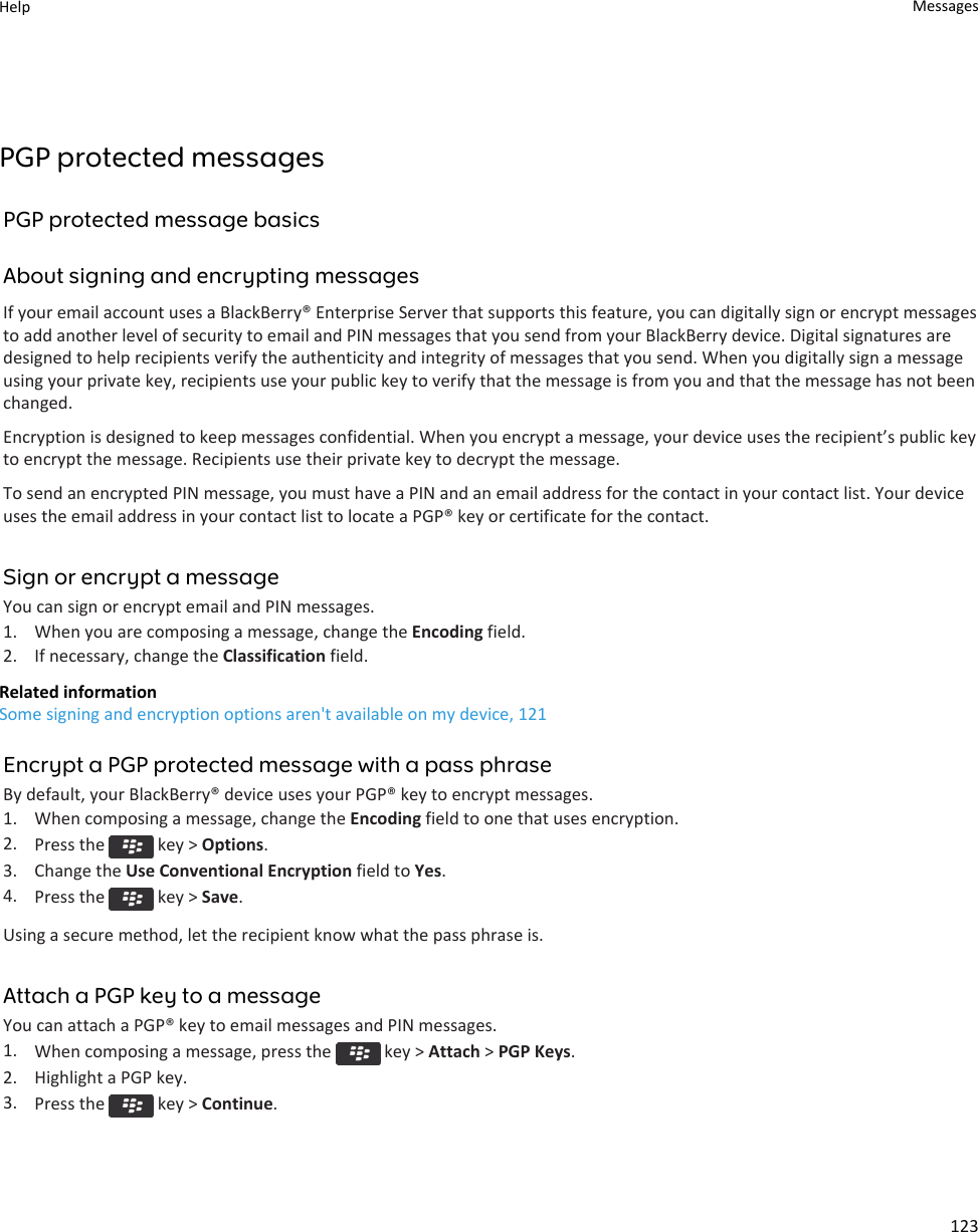 PGP protected messagesPGP protected message basicsAbout signing and encrypting messagesIf your email account uses a BlackBerry® Enterprise Server that supports this feature, you can digitally sign or encrypt messages to add another level of security to email and PIN messages that you send from your BlackBerry device. Digital signatures are designed to help recipients verify the authenticity and integrity of messages that you send. When you digitally sign a message using your private key, recipients use your public key to verify that the message is from you and that the message has not been changed.Encryption is designed to keep messages confidential. When you encrypt a message, your device uses the recipient’s public key to encrypt the message. Recipients use their private key to decrypt the message.To send an encrypted PIN message, you must have a PIN and an email address for the contact in your contact list. Your device uses the email address in your contact list to locate a PGP® key or certificate for the contact.Sign or encrypt a messageYou can sign or encrypt email and PIN messages.1. When you are composing a message, change the Encoding field.2. If necessary, change the Classification field.Related informationSome signing and encryption options aren&apos;t available on my device, 121Encrypt a PGP protected message with a pass phraseBy default, your BlackBerry® device uses your PGP® key to encrypt messages.1. When composing a message, change the Encoding field to one that uses encryption.2. Press the   key &gt; Options.3. Change the Use Conventional Encryption field to Yes.4. Press the   key &gt; Save.Using a secure method, let the recipient know what the pass phrase is.Attach a PGP key to a messageYou can attach a PGP® key to email messages and PIN messages.1. When composing a message, press the   key &gt; Attach &gt; PGP Keys.2. Highlight a PGP key.3. Press the   key &gt; Continue.Help Messages123