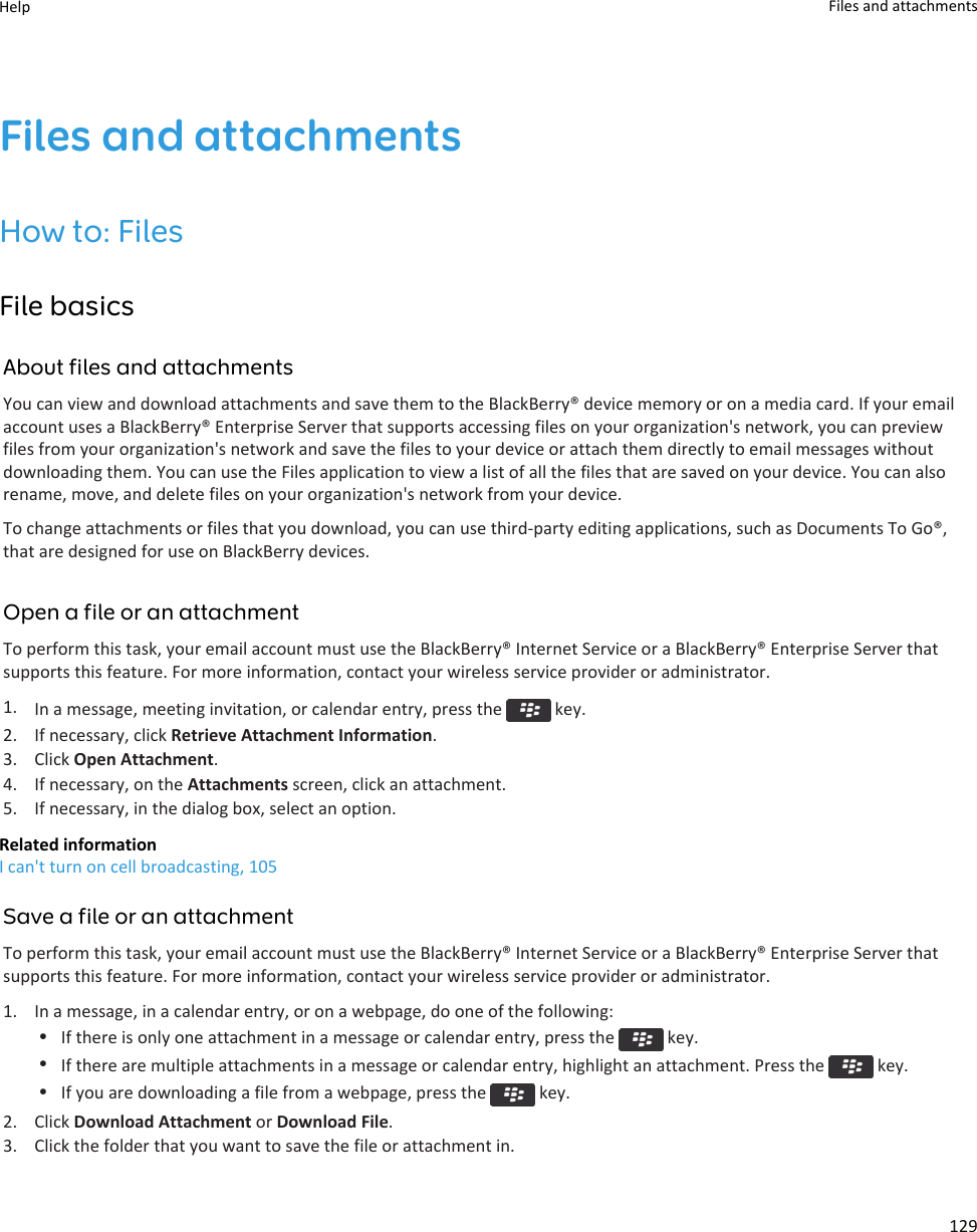 Files and attachmentsHow to: FilesFile basicsAbout files and attachmentsYou can view and download attachments and save them to the BlackBerry® device memory or on a media card. If your email account uses a BlackBerry® Enterprise Server that supports accessing files on your organization&apos;s network, you can preview files from your organization&apos;s network and save the files to your device or attach them directly to email messages without downloading them. You can use the Files application to view a list of all the files that are saved on your device. You can also rename, move, and delete files on your organization&apos;s network from your device.To change attachments or files that you download, you can use third-party editing applications, such as Documents To Go®, that are designed for use on BlackBerry devices.Open a file or an attachmentTo perform this task, your email account must use the BlackBerry® Internet Service or a BlackBerry® Enterprise Server that supports this feature. For more information, contact your wireless service provider or administrator.1. In a message, meeting invitation, or calendar entry, press the   key.2. If necessary, click Retrieve Attachment Information.3. Click Open Attachment.4. If necessary, on the Attachments screen, click an attachment.5. If necessary, in the dialog box, select an option.Related informationI can&apos;t turn on cell broadcasting, 105Save a file or an attachmentTo perform this task, your email account must use the BlackBerry® Internet Service or a BlackBerry® Enterprise Server that supports this feature. For more information, contact your wireless service provider or administrator.1. In a message, in a calendar entry, or on a webpage, do one of the following:•If there is only one attachment in a message or calendar entry, press the   key.•If there are multiple attachments in a message or calendar entry, highlight an attachment. Press the   key.•If you are downloading a file from a webpage, press the   key.2. Click Download Attachment or Download File.3. Click the folder that you want to save the file or attachment in.Help Files and attachments129