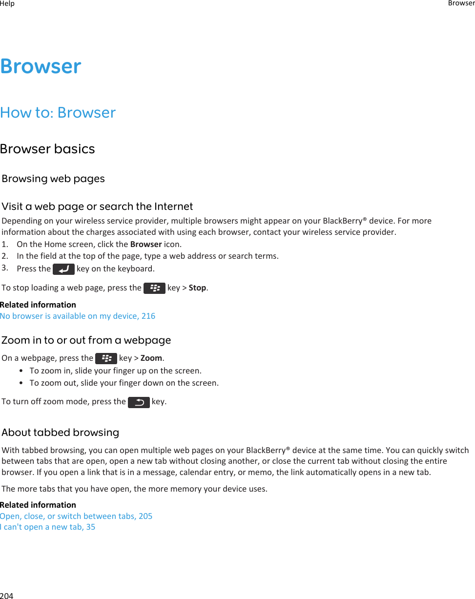 BrowserHow to: BrowserBrowser basicsBrowsing web pagesVisit a web page or search the InternetDepending on your wireless service provider, multiple browsers might appear on your BlackBerry® device. For more information about the charges associated with using each browser, contact your wireless service provider.1. On the Home screen, click the Browser icon.2. In the field at the top of the page, type a web address or search terms.3. Press the   key on the keyboard.To stop loading a web page, press the   key &gt; Stop.Related informationNo browser is available on my device, 216Zoom in to or out from a webpageOn a webpage, press the   key &gt; Zoom.• To zoom in, slide your finger up on the screen.• To zoom out, slide your finger down on the screen.To turn off zoom mode, press the   key.About tabbed browsingWith tabbed browsing, you can open multiple web pages on your BlackBerry® device at the same time. You can quickly switch between tabs that are open, open a new tab without closing another, or close the current tab without closing the entire browser. If you open a link that is in a message, calendar entry, or memo, the link automatically opens in a new tab.The more tabs that you have open, the more memory your device uses.Related informationOpen, close, or switch between tabs, 205I can&apos;t open a new tab, 35Help Browser204