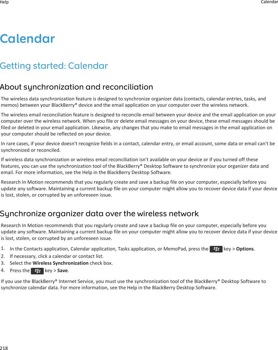CalendarGetting started: CalendarAbout synchronization and reconciliationThe wireless data synchronization feature is designed to synchronize organizer data (contacts, calendar entries, tasks, and memos) between your BlackBerry® device and the email application on your computer over the wireless network.The wireless email reconciliation feature is designed to reconcile email between your device and the email application on your computer over the wireless network. When you file or delete email messages on your device, these email messages should be filed or deleted in your email application. Likewise, any changes that you make to email messages in the email application on your computer should be reflected on your device.In rare cases, if your device doesn&apos;t recognize fields in a contact, calendar entry, or email account, some data or email can&apos;t be synchronized or reconciled.If wireless data synchronization or wireless email reconciliation isn&apos;t available on your device or if you turned off these features, you can use the synchronization tool of the BlackBerry® Desktop Software to synchronize your organizer data and email. For more information, see the Help in the BlackBerry Desktop Software.Research In Motion recommends that you regularly create and save a backup file on your computer, especially before you update any software. Maintaining a current backup file on your computer might allow you to recover device data if your device is lost, stolen, or corrupted by an unforeseen issue.Synchronize organizer data over the wireless networkResearch In Motion recommends that you regularly create and save a backup file on your computer, especially before you update any software. Maintaining a current backup file on your computer might allow you to recover device data if your device is lost, stolen, or corrupted by an unforeseen issue.1. In the Contacts application, Calendar application, Tasks application, or MemoPad, press the   key &gt; Options.2. If necessary, click a calendar or contact list.3. Select the Wireless Synchronization check box.4. Press the   key &gt; Save.If you use the BlackBerry® Internet Service, you must use the synchronization tool of the BlackBerry® Desktop Software to synchronize calendar data. For more information, see the Help in the BlackBerry Desktop Software.Help Calendar218