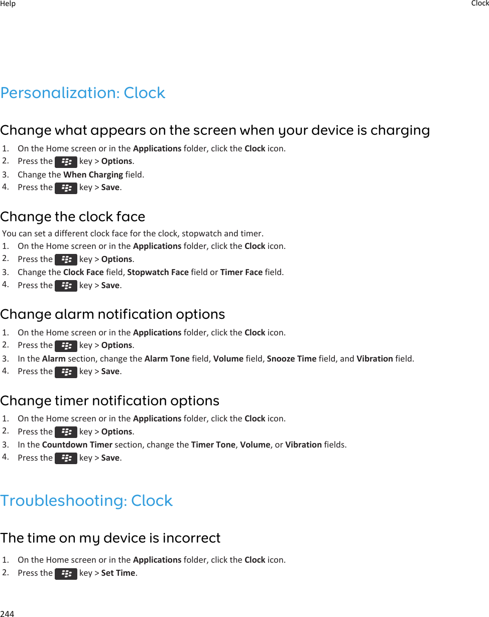 Personalization: ClockChange what appears on the screen when your device is charging1. On the Home screen or in the Applications folder, click the Clock icon.2. Press the   key &gt; Options.3. Change the When Charging field.4. Press the   key &gt; Save.Change the clock faceYou can set a different clock face for the clock, stopwatch and timer.1. On the Home screen or in the Applications folder, click the Clock icon.2. Press the   key &gt; Options.3. Change the Clock Face field, Stopwatch Face field or Timer Face field.4. Press the   key &gt; Save.Change alarm notification options1. On the Home screen or in the Applications folder, click the Clock icon.2. Press the   key &gt; Options.3. In the Alarm section, change the Alarm Tone field, Volume field, Snooze Time field, and Vibration field.4. Press the   key &gt; Save.Change timer notification options1. On the Home screen or in the Applications folder, click the Clock icon.2. Press the   key &gt; Options.3. In the Countdown Timer section, change the Timer Tone, Volume, or Vibration fields.4. Press the   key &gt; Save.Troubleshooting: ClockThe time on my device is incorrect1. On the Home screen or in the Applications folder, click the Clock icon.2. Press the   key &gt; Set Time.Help Clock244