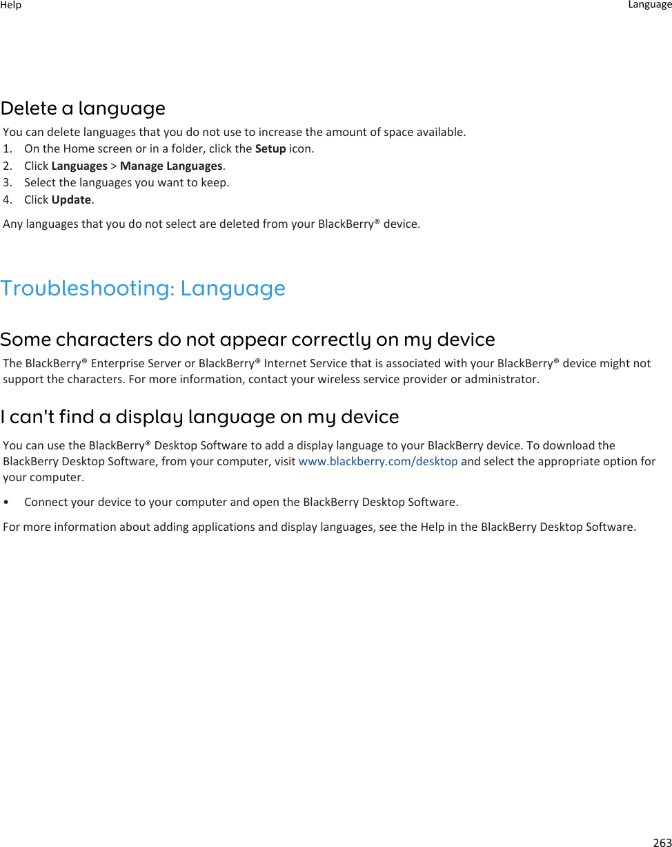 Delete a languageYou can delete languages that you do not use to increase the amount of space available.1. On the Home screen or in a folder, click the Setup icon.2. Click Languages &gt; Manage Languages.3. Select the languages you want to keep.4. Click Update.Any languages that you do not select are deleted from your BlackBerry® device.Troubleshooting: LanguageSome characters do not appear correctly on my deviceThe BlackBerry® Enterprise Server or BlackBerry® Internet Service that is associated with your BlackBerry® device might not support the characters. For more information, contact your wireless service provider or administrator.I can&apos;t find a display language on my deviceYou can use the BlackBerry® Desktop Software to add a display language to your BlackBerry device. To download the BlackBerry Desktop Software, from your computer, visit www.blackberry.com/desktop and select the appropriate option for your computer.• Connect your device to your computer and open the BlackBerry Desktop Software.For more information about adding applications and display languages, see the Help in the BlackBerry Desktop Software.Help Language263