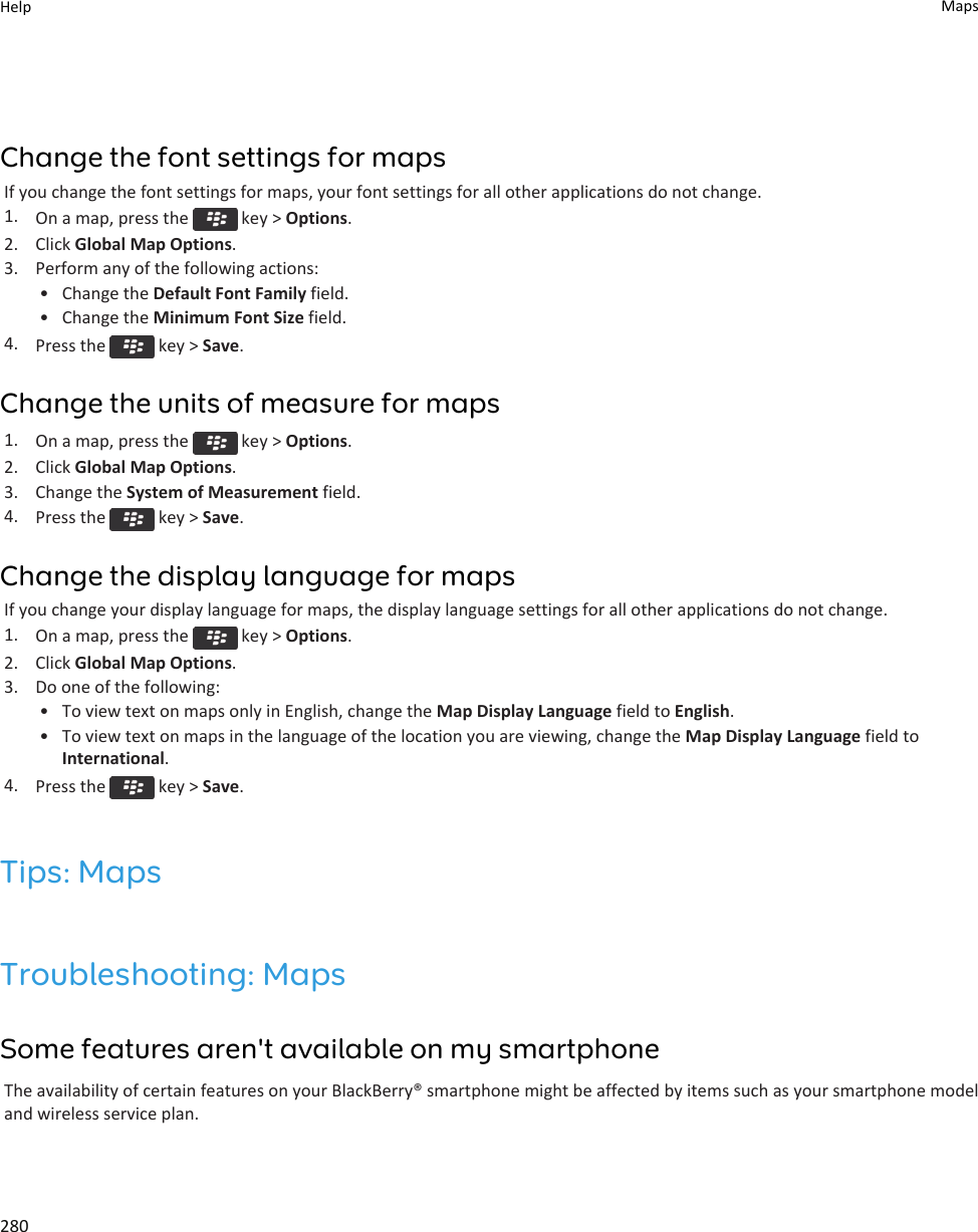Change the font settings for mapsIf you change the font settings for maps, your font settings for all other applications do not change.1. On a map, press the   key &gt; Options.2. Click Global Map Options.3. Perform any of the following actions:• Change the Default Font Family field.• Change the Minimum Font Size field.4. Press the   key &gt; Save.Change the units of measure for maps1. On a map, press the   key &gt; Options.2. Click Global Map Options.3. Change the System of Measurement field.4. Press the   key &gt; Save.Change the display language for mapsIf you change your display language for maps, the display language settings for all other applications do not change.1. On a map, press the   key &gt; Options.2. Click Global Map Options.3. Do one of the following:• To view text on maps only in English, change the Map Display Language field to English.• To view text on maps in the language of the location you are viewing, change the Map Display Language field to International.4. Press the   key &gt; Save.Tips: MapsTroubleshooting: MapsSome features aren&apos;t available on my smartphoneThe availability of certain features on your BlackBerry® smartphone might be affected by items such as your smartphone model and wireless service plan.Help Maps280