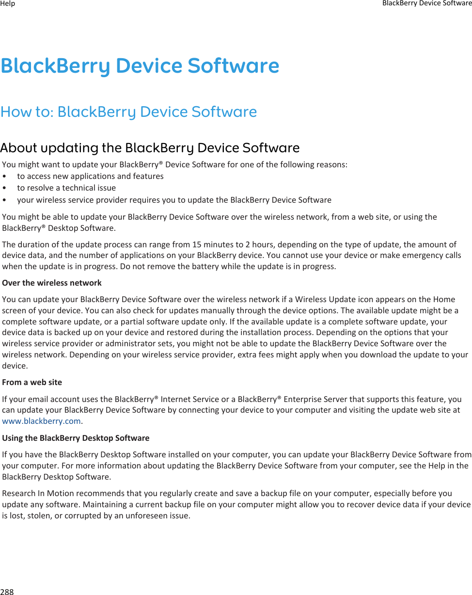 BlackBerry Device SoftwareHow to: BlackBerry Device SoftwareAbout updating the BlackBerry Device SoftwareYou might want to update your BlackBerry® Device Software for one of the following reasons:• to access new applications and features• to resolve a technical issue• your wireless service provider requires you to update the BlackBerry Device SoftwareYou might be able to update your BlackBerry Device Software over the wireless network, from a web site, or using the BlackBerry® Desktop Software.The duration of the update process can range from 15 minutes to 2 hours, depending on the type of update, the amount of device data, and the number of applications on your BlackBerry device. You cannot use your device or make emergency calls when the update is in progress. Do not remove the battery while the update is in progress.Over the wireless networkYou can update your BlackBerry Device Software over the wireless network if a Wireless Update icon appears on the Home screen of your device. You can also check for updates manually through the device options. The available update might be a complete software update, or a partial software update only. If the available update is a complete software update, your device data is backed up on your device and restored during the installation process. Depending on the options that your wireless service provider or administrator sets, you might not be able to update the BlackBerry Device Software over the wireless network. Depending on your wireless service provider, extra fees might apply when you download the update to your device.From a web siteIf your email account uses the BlackBerry® Internet Service or a BlackBerry® Enterprise Server that supports this feature, you can update your BlackBerry Device Software by connecting your device to your computer and visiting the update web site at www.blackberry.com.Using the BlackBerry Desktop SoftwareIf you have the BlackBerry Desktop Software installed on your computer, you can update your BlackBerry Device Software from your computer. For more information about updating the BlackBerry Device Software from your computer, see the Help in the BlackBerry Desktop Software.Research In Motion recommends that you regularly create and save a backup file on your computer, especially before you update any software. Maintaining a current backup file on your computer might allow you to recover device data if your device is lost, stolen, or corrupted by an unforeseen issue.Help BlackBerry Device Software288