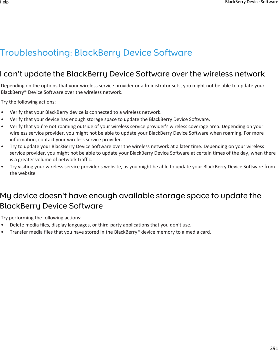 Troubleshooting: BlackBerry Device SoftwareI can&apos;t update the BlackBerry Device Software over the wireless networkDepending on the options that your wireless service provider or administrator sets, you might not be able to update your BlackBerry® Device Software over the wireless network.Try the following actions:• Verify that your BlackBerry device is connected to a wireless network.• Verify that your device has enough storage space to update the BlackBerry Device Software.• Verify that you&apos;re not roaming outside of your wireless service provider&apos;s wireless coverage area. Depending on your wireless service provider, you might not be able to update your BlackBerry Device Software when roaming. For more information, contact your wireless service provider.• Try to update your BlackBerry Device Software over the wireless network at a later time. Depending on your wireless service provider, you might not be able to update your BlackBerry Device Software at certain times of the day, when there is a greater volume of network traffic.• Try visiting your wireless service provider&apos;s website, as you might be able to update your BlackBerry Device Software from the website.My device doesn&apos;t have enough available storage space to update the BlackBerry Device SoftwareTry performing the following actions:• Delete media files, display languages, or third-party applications that you don&apos;t use.• Transfer media files that you have stored in the BlackBerry® device memory to a media card.Help BlackBerry Device Software291
