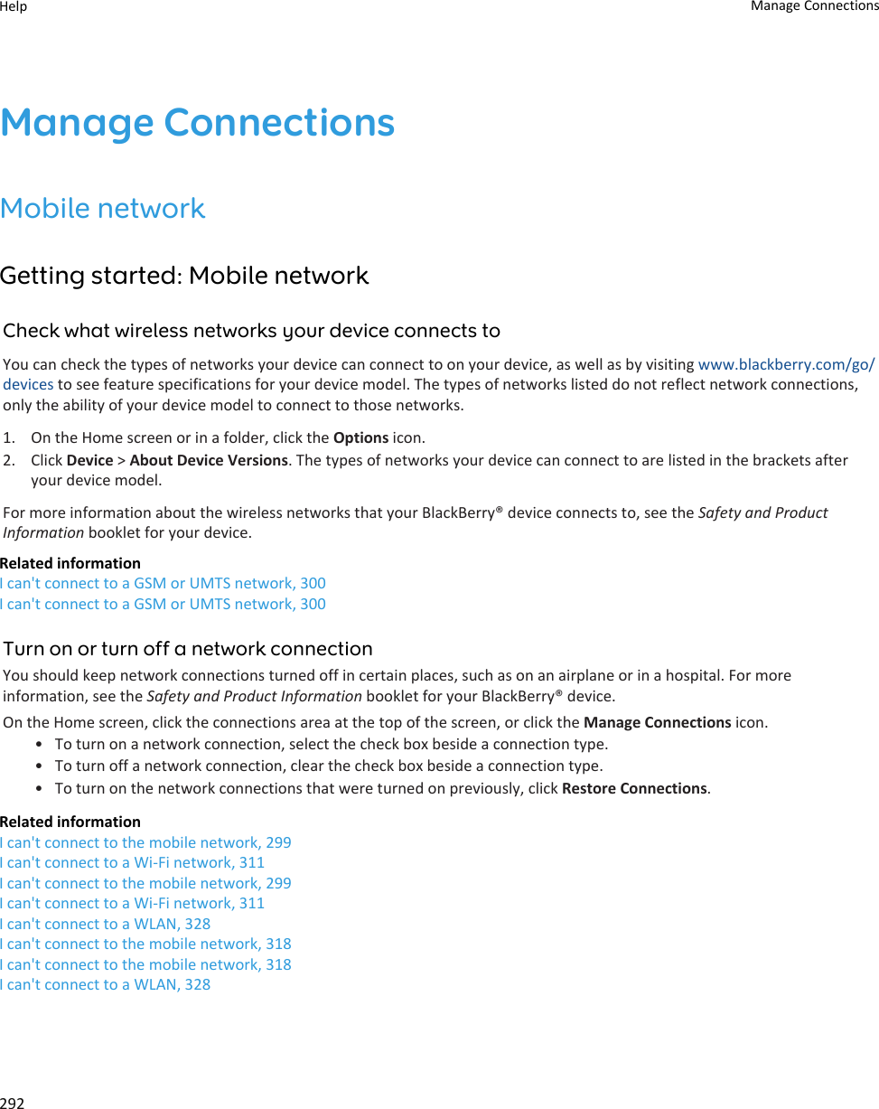 Manage ConnectionsMobile networkGetting started: Mobile networkCheck what wireless networks your device connects toYou can check the types of networks your device can connect to on your device, as well as by visiting www.blackberry.com/go/devices to see feature specifications for your device model. The types of networks listed do not reflect network connections, only the ability of your device model to connect to those networks.1. On the Home screen or in a folder, click the Options icon.2. Click Device &gt; About Device Versions. The types of networks your device can connect to are listed in the brackets after your device model.For more information about the wireless networks that your BlackBerry® device connects to, see the Safety and Product Information booklet for your device.Related informationI can&apos;t connect to a GSM or UMTS network, 300I can&apos;t connect to a GSM or UMTS network, 300Turn on or turn off a network connectionYou should keep network connections turned off in certain places, such as on an airplane or in a hospital. For more information, see the Safety and Product Information booklet for your BlackBerry® device.On the Home screen, click the connections area at the top of the screen, or click the Manage Connections icon.• To turn on a network connection, select the check box beside a connection type.• To turn off a network connection, clear the check box beside a connection type.• To turn on the network connections that were turned on previously, click Restore Connections.Related informationI can&apos;t connect to the mobile network, 299I can&apos;t connect to a Wi-Fi network, 311I can&apos;t connect to the mobile network, 299I can&apos;t connect to a Wi-Fi network, 311I can&apos;t connect to a WLAN, 328I can&apos;t connect to the mobile network, 318I can&apos;t connect to the mobile network, 318I can&apos;t connect to a WLAN, 328Help Manage Connections292