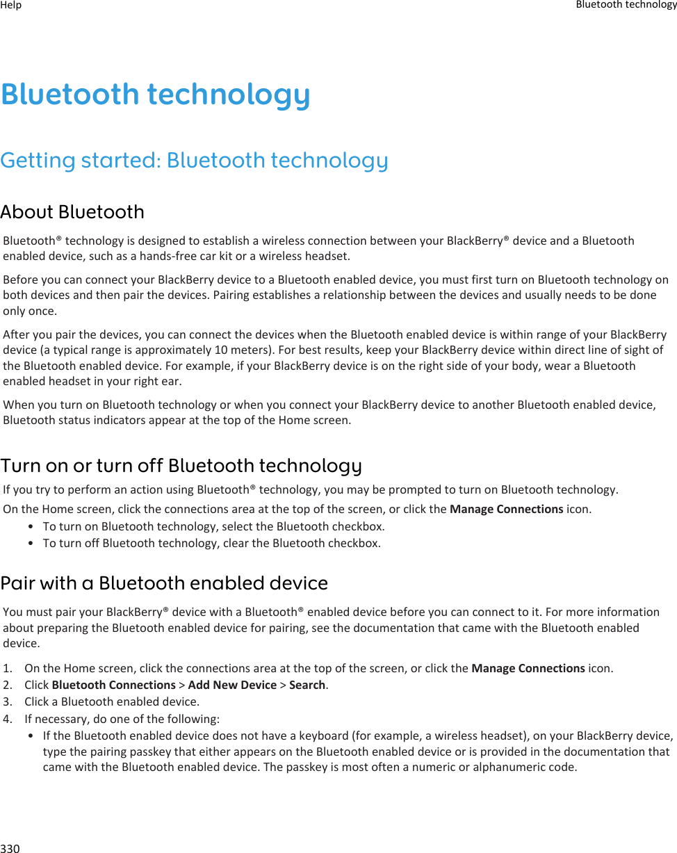 Bluetooth technologyGetting started: Bluetooth technologyAbout BluetoothBluetooth® technology is designed to establish a wireless connection between your BlackBerry® device and a Bluetooth enabled device, such as a hands-free car kit or a wireless headset.Before you can connect your BlackBerry device to a Bluetooth enabled device, you must first turn on Bluetooth technology on both devices and then pair the devices. Pairing establishes a relationship between the devices and usually needs to be done only once.After you pair the devices, you can connect the devices when the Bluetooth enabled device is within range of your BlackBerry device (a typical range is approximately 10 meters). For best results, keep your BlackBerry device within direct line of sight of the Bluetooth enabled device. For example, if your BlackBerry device is on the right side of your body, wear a Bluetooth enabled headset in your right ear.When you turn on Bluetooth technology or when you connect your BlackBerry device to another Bluetooth enabled device, Bluetooth status indicators appear at the top of the Home screen.Turn on or turn off Bluetooth technologyIf you try to perform an action using Bluetooth® technology, you may be prompted to turn on Bluetooth technology.On the Home screen, click the connections area at the top of the screen, or click the Manage Connections icon.• To turn on Bluetooth technology, select the Bluetooth checkbox.• To turn off Bluetooth technology, clear the Bluetooth checkbox.Pair with a Bluetooth enabled deviceYou must pair your BlackBerry® device with a Bluetooth® enabled device before you can connect to it. For more information about preparing the Bluetooth enabled device for pairing, see the documentation that came with the Bluetooth enabled device.1. On the Home screen, click the connections area at the top of the screen, or click the Manage Connections icon.2. Click Bluetooth Connections &gt; Add New Device &gt; Search.3. Click a Bluetooth enabled device.4. If necessary, do one of the following:• If the Bluetooth enabled device does not have a keyboard (for example, a wireless headset), on your BlackBerry device, type the pairing passkey that either appears on the Bluetooth enabled device or is provided in the documentation that came with the Bluetooth enabled device. The passkey is most often a numeric or alphanumeric code.Help Bluetooth technology330