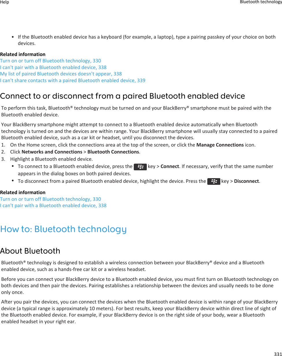 • If the Bluetooth enabled device has a keyboard (for example, a laptop), type a pairing passkey of your choice on both devices.Related informationTurn on or turn off Bluetooth technology, 330I can&apos;t pair with a Bluetooth enabled device, 338My list of paired Bluetooth devices doesn&apos;t appear, 338I can&apos;t share contacts with a paired Bluetooth enabled device, 339Connect to or disconnect from a paired Bluetooth enabled deviceTo perform this task, Bluetooth® technology must be turned on and your BlackBerry® smartphone must be paired with the Bluetooth enabled device.Your BlackBerry smartphone might attempt to connect to a Bluetooth enabled device automatically when Bluetooth technology is turned on and the devices are within range. Your BlackBerry smartphone will usually stay connected to a paired Bluetooth enabled device, such as a car kit or headset, until you disconnect the devices.1. On the Home screen, click the connections area at the top of the screen, or click the Manage Connections icon.2. Click Networks and Connections &gt; Bluetooth Connections.3. Highlight a Bluetooth enabled device.•To connect to a Bluetooth enabled device, press the   key &gt; Connect. If necessary, verify that the same number appears in the dialog boxes on both paired devices.•To disconnect from a paired Bluetooth enabled device, highlight the device. Press the   key &gt; Disconnect.Related informationTurn on or turn off Bluetooth technology, 330I can&apos;t pair with a Bluetooth enabled device, 338How to: Bluetooth technologyAbout BluetoothBluetooth® technology is designed to establish a wireless connection between your BlackBerry® device and a Bluetooth enabled device, such as a hands-free car kit or a wireless headset.Before you can connect your BlackBerry device to a Bluetooth enabled device, you must first turn on Bluetooth technology on both devices and then pair the devices. Pairing establishes a relationship between the devices and usually needs to be done only once.After you pair the devices, you can connect the devices when the Bluetooth enabled device is within range of your BlackBerry device (a typical range is approximately 10 meters). For best results, keep your BlackBerry device within direct line of sight of the Bluetooth enabled device. For example, if your BlackBerry device is on the right side of your body, wear a Bluetooth enabled headset in your right ear.Help Bluetooth technology331