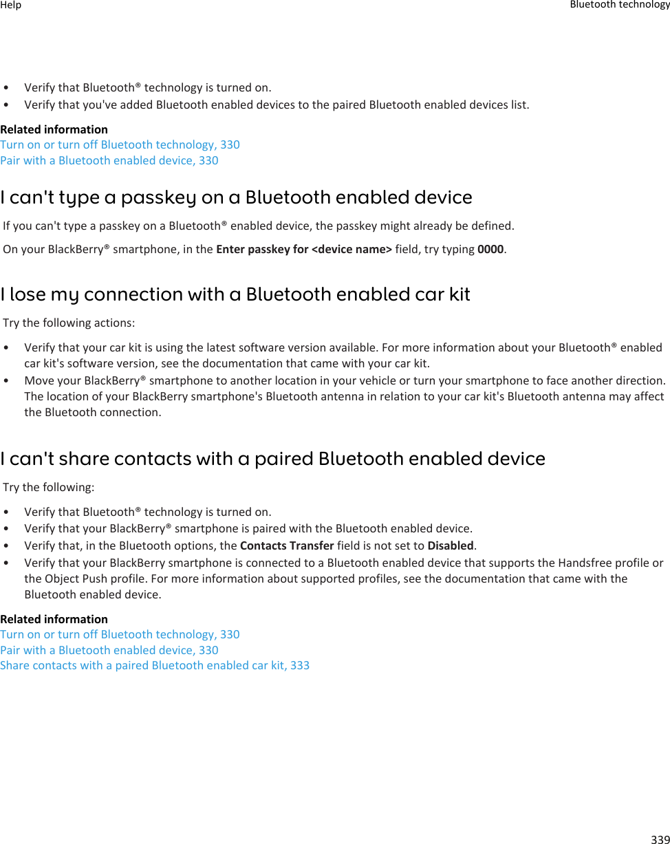 • Verify that Bluetooth® technology is turned on.• Verify that you&apos;ve added Bluetooth enabled devices to the paired Bluetooth enabled devices list.Related informationTurn on or turn off Bluetooth technology, 330Pair with a Bluetooth enabled device, 330I can&apos;t type a passkey on a Bluetooth enabled deviceIf you can&apos;t type a passkey on a Bluetooth® enabled device, the passkey might already be defined.On your BlackBerry® smartphone, in the Enter passkey for &lt;device name&gt; field, try typing 0000.I lose my connection with a Bluetooth enabled car kitTry the following actions:• Verify that your car kit is using the latest software version available. For more information about your Bluetooth® enabled car kit&apos;s software version, see the documentation that came with your car kit.• Move your BlackBerry® smartphone to another location in your vehicle or turn your smartphone to face another direction. The location of your BlackBerry smartphone&apos;s Bluetooth antenna in relation to your car kit&apos;s Bluetooth antenna may affect the Bluetooth connection.I can&apos;t share contacts with a paired Bluetooth enabled deviceTry the following:• Verify that Bluetooth® technology is turned on.• Verify that your BlackBerry® smartphone is paired with the Bluetooth enabled device.• Verify that, in the Bluetooth options, the Contacts Transfer field is not set to Disabled.• Verify that your BlackBerry smartphone is connected to a Bluetooth enabled device that supports the Handsfree profile or the Object Push profile. For more information about supported profiles, see the documentation that came with the Bluetooth enabled device.Related informationTurn on or turn off Bluetooth technology, 330Pair with a Bluetooth enabled device, 330Share contacts with a paired Bluetooth enabled car kit, 333Help Bluetooth technology339