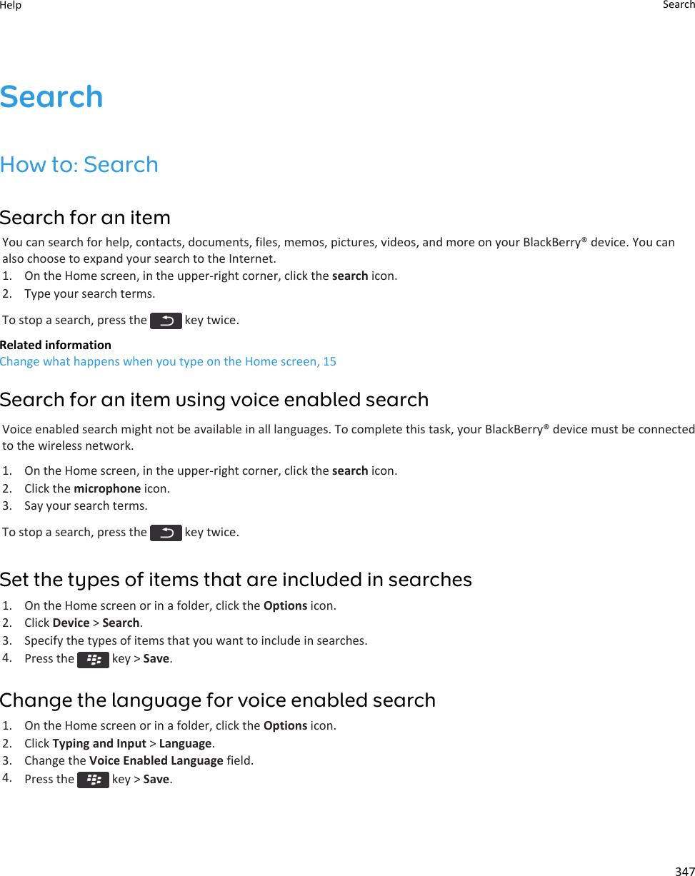 SearchHow to: SearchSearch for an itemYou can search for help, contacts, documents, files, memos, pictures, videos, and more on your BlackBerry® device. You can also choose to expand your search to the Internet.1. On the Home screen, in the upper-right corner, click the search icon.2. Type your search terms.To stop a search, press the   key twice.Related informationChange what happens when you type on the Home screen, 15Search for an item using voice enabled searchVoice enabled search might not be available in all languages. To complete this task, your BlackBerry® device must be connected to the wireless network.1. On the Home screen, in the upper-right corner, click the search icon.2. Click the microphone icon.3. Say your search terms.To stop a search, press the   key twice.Set the types of items that are included in searches1. On the Home screen or in a folder, click the Options icon.2. Click Device &gt; Search.3. Specify the types of items that you want to include in searches.4. Press the   key &gt; Save.Change the language for voice enabled search1. On the Home screen or in a folder, click the Options icon.2. Click Typing and Input &gt; Language.3. Change the Voice Enabled Language field.4. Press the   key &gt; Save.Help Search347