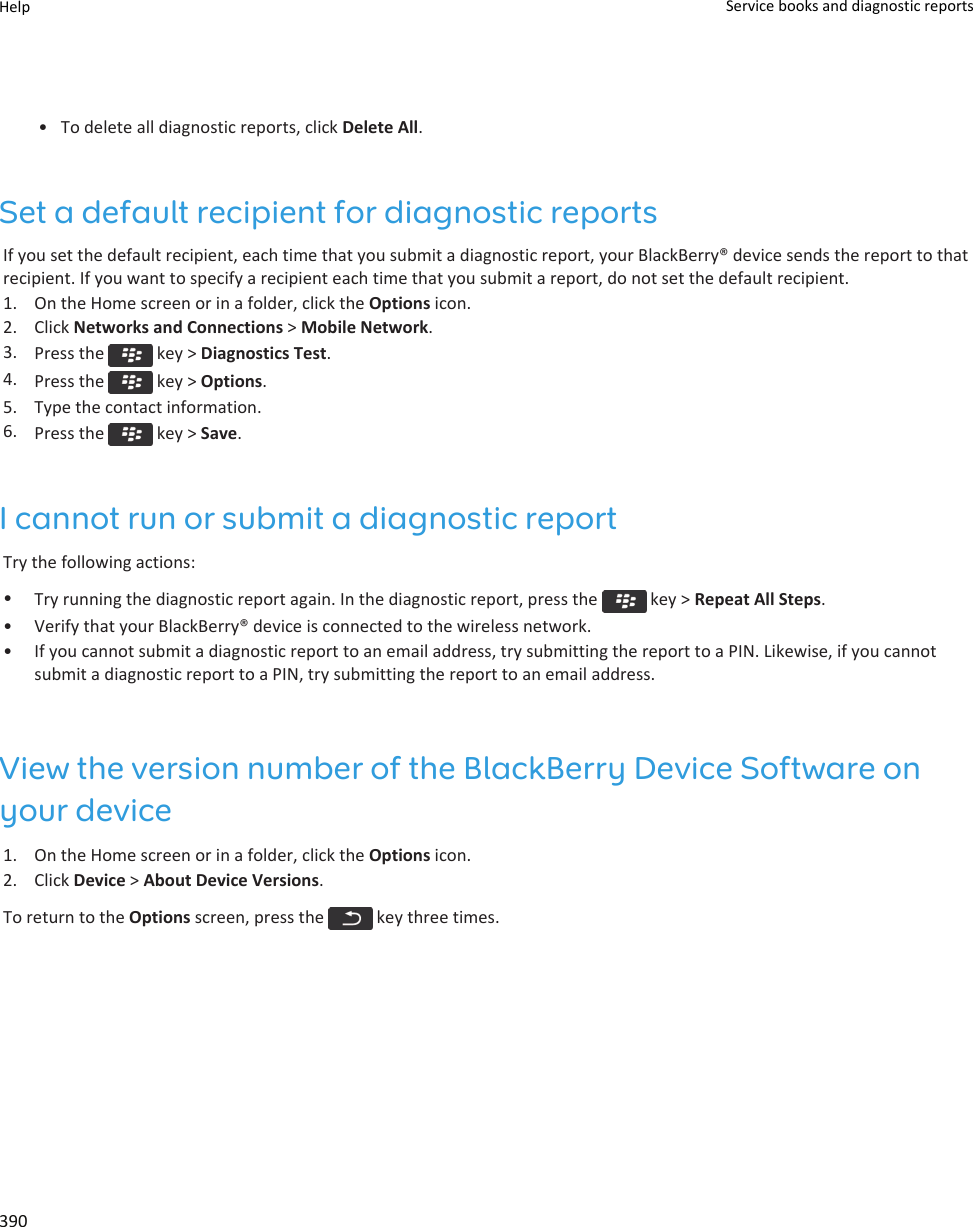 • To delete all diagnostic reports, click Delete All.Set a default recipient for diagnostic reportsIf you set the default recipient, each time that you submit a diagnostic report, your BlackBerry® device sends the report to that recipient. If you want to specify a recipient each time that you submit a report, do not set the default recipient.1. On the Home screen or in a folder, click the Options icon.2. Click Networks and Connections &gt; Mobile Network.3. Press the   key &gt; Diagnostics Test.4. Press the   key &gt; Options.5. Type the contact information.6. Press the   key &gt; Save.I cannot run or submit a diagnostic reportTry the following actions:•Try running the diagnostic report again. In the diagnostic report, press the   key &gt; Repeat All Steps.• Verify that your BlackBerry® device is connected to the wireless network.• If you cannot submit a diagnostic report to an email address, try submitting the report to a PIN. Likewise, if you cannot submit a diagnostic report to a PIN, try submitting the report to an email address.View the version number of the BlackBerry Device Software on your device1. On the Home screen or in a folder, click the Options icon.2. Click Device &gt; About Device Versions.To return to the Options screen, press the   key three times.Help Service books and diagnostic reports390