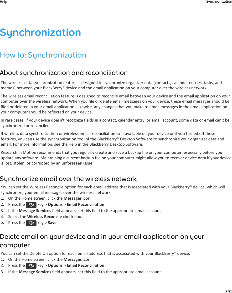 SynchronizationHow to: SynchronizationAbout synchronization and reconciliationThe wireless data synchronization feature is designed to synchronize organizer data (contacts, calendar entries, tasks, and memos) between your BlackBerry® device and the email application on your computer over the wireless network.The wireless email reconciliation feature is designed to reconcile email between your device and the email application on your computer over the wireless network. When you file or delete email messages on your device, these email messages should be filed or deleted in your email application. Likewise, any changes that you make to email messages in the email application on your computer should be reflected on your device.In rare cases, if your device doesn&apos;t recognize fields in a contact, calendar entry, or email account, some data or email can&apos;t be synchronized or reconciled.If wireless data synchronization or wireless email reconciliation isn&apos;t available on your device or if you turned off these features, you can use the synchronization tool of the BlackBerry® Desktop Software to synchronize your organizer data and email. For more information, see the Help in the BlackBerry Desktop Software.Research In Motion recommends that you regularly create and save a backup file on your computer, especially before you update any software. Maintaining a current backup file on your computer might allow you to recover device data if your device is lost, stolen, or corrupted by an unforeseen issue.Synchronize email over the wireless networkYou can set the Wireless Reconcile option for each email address that is associated with your BlackBerry® device, which will synchronize, your email messages over the wireless network.1. On the Home screen, click the Messages icon.2. Press the   key &gt; Options &gt; Email Reconciliation.3. If the Message Services field appears, set this field to the appropriate email account.4. Select the Wireless Reconcile check box.5. Press the   key &gt; Save.Delete email on your device and in your email application on your computerYou can set the Delete On option for each email address that is associated with your BlackBerry® device.1. On the Home screen, click the Messages icon.2. Press the   key &gt; Options &gt; Email Reconciliation.3. If the Message Services field appears, set this field to the appropriate email account.Help Synchronization391