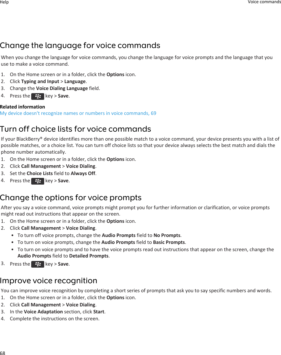 Change the language for voice commandsWhen you change the language for voice commands, you change the language for voice prompts and the language that you use to make a voice command.1. On the Home screen or in a folder, click the Options icon.2. Click Typing and Input &gt; Language.3. Change the Voice Dialing Language field.4. Press the   key &gt; Save.Related informationMy device doesn&apos;t recognize names or numbers in voice commands, 69Turn off choice lists for voice commandsIf your BlackBerry® device identifies more than one possible match to a voice command, your device presents you with a list of possible matches, or a choice list. You can turn off choice lists so that your device always selects the best match and dials the phone number automatically.1. On the Home screen or in a folder, click the Options icon.2. Click Call Management &gt; Voice Dialing.3. Set the Choice Lists field to Always Off.4. Press the   key &gt; Save.Change the options for voice promptsAfter you say a voice command, voice prompts might prompt you for further information or clarification, or voice prompts might read out instructions that appear on the screen.1. On the Home screen or in a folder, click the Options icon.2. Click Call Management &gt; Voice Dialing.• To turn off voice prompts, change the Audio Prompts field to No Prompts.• To turn on voice prompts, change the Audio Prompts field to Basic Prompts.• To turn on voice prompts and to have the voice prompts read out instructions that appear on the screen, change the Audio Prompts field to Detailed Prompts.3. Press the   key &gt; Save.Improve voice recognitionYou can improve voice recognition by completing a short series of prompts that ask you to say specific numbers and words.1. On the Home screen or in a folder, click the Options icon.2. Click Call Management &gt; Voice Dialing.3. In the Voice Adaptation section, click Start.4. Complete the instructions on the screen.Help Voice commands68