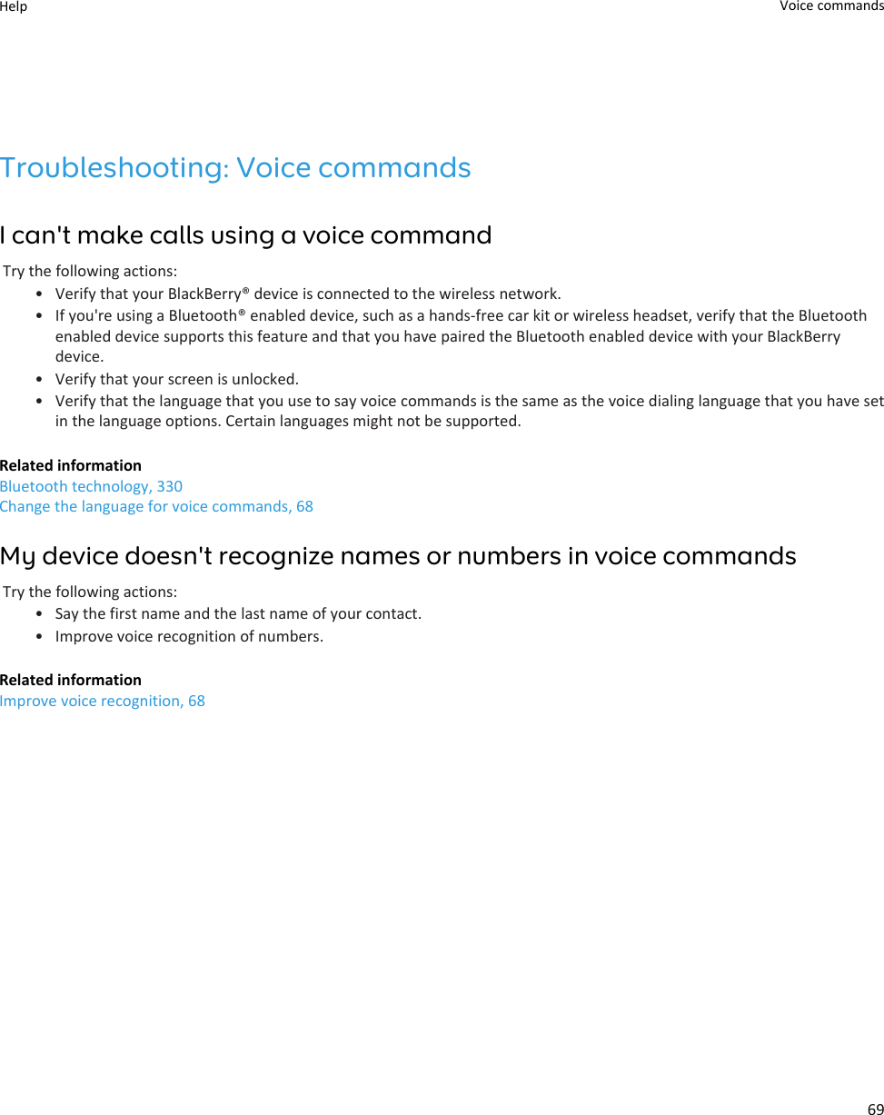 Troubleshooting: Voice commandsI can&apos;t make calls using a voice commandTry the following actions:• Verify that your BlackBerry® device is connected to the wireless network.• If you&apos;re using a Bluetooth® enabled device, such as a hands-free car kit or wireless headset, verify that the Bluetooth enabled device supports this feature and that you have paired the Bluetooth enabled device with your BlackBerry device.• Verify that your screen is unlocked.• Verify that the language that you use to say voice commands is the same as the voice dialing language that you have set in the language options. Certain languages might not be supported.Related informationBluetooth technology, 330Change the language for voice commands, 68My device doesn&apos;t recognize names or numbers in voice commandsTry the following actions:• Say the first name and the last name of your contact.• Improve voice recognition of numbers.Related informationImprove voice recognition, 68Help Voice commands69