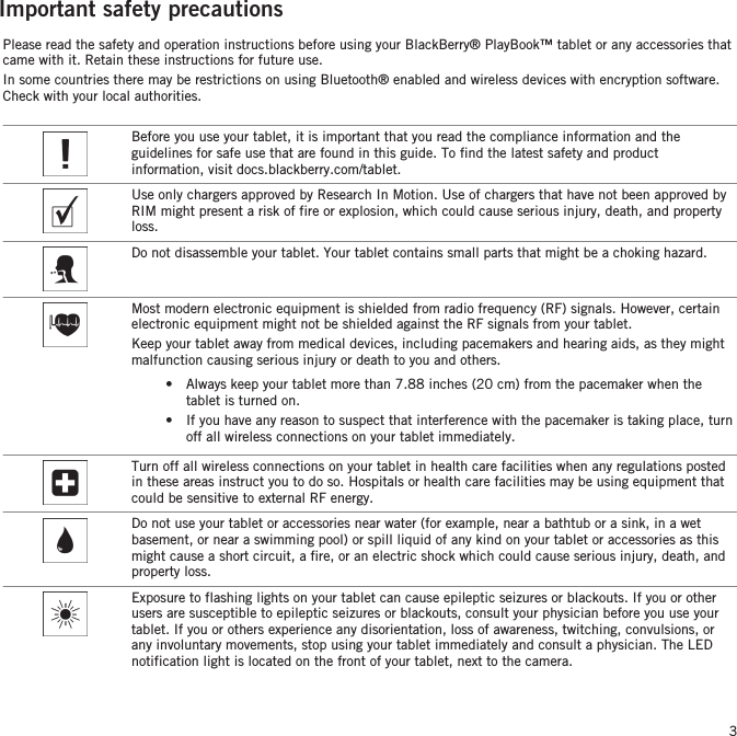 Important safety precautionsPlease read the safety and operation instructions before using your BlackBerry® PlayBook™ tablet or any accessories thatcame with it. Retain these instructions for future use.In some countries there may be restrictions on using Bluetooth® enabled and wireless devices with encryption software.Check with your local authorities.Before you use your tablet, it is important that you read the compliance information and theguidelines for safe use that are found in this guide. To find the latest safety and productinformation, visit docs.blackberry.com/tablet.Use only chargers approved by Research In Motion. Use of chargers that have not been approved byRIM might present a risk of fire or explosion, which could cause serious injury, death, and propertyloss.Do not disassemble your tablet. Your tablet contains small parts that might be a choking hazard.Most modern electronic equipment is shielded from radio frequency (RF) signals. However, certainelectronic equipment might not be shielded against the RF signals from your tablet.Keep your tablet away from medical devices, including pacemakers and hearing aids, as they mightmalfunction causing serious injury or death to you and others.•Always keep your tablet more than 7.88 inches (20 cm) from the pacemaker when thetablet is turned on.• If you have any reason to suspect that interference with the pacemaker is taking place, turnoff all wireless connections on your tablet immediately.Turn off all wireless connections on your tablet in health care facilities when any regulations postedin these areas instruct you to do so. Hospitals or health care facilities may be using equipment thatcould be sensitive to external RF energy.Do not use your tablet or accessories near water (for example, near a bathtub or a sink, in a wetbasement, or near a swimming pool) or spill liquid of any kind on your tablet or accessories as thismight cause a short circuit, a fire, or an electric shock which could cause serious injury, death, andproperty loss.Exposure to flashing lights on your tablet can cause epileptic seizures or blackouts. If you or otherusers are susceptible to epileptic seizures or blackouts, consult your physician before you use yourtablet. If you or others experience any disorientation, loss of awareness, twitching, convulsions, orany involuntary movements, stop using your tablet immediately and consult a physician. The LEDnotification light is located on the front of your tablet, next to the camera.3