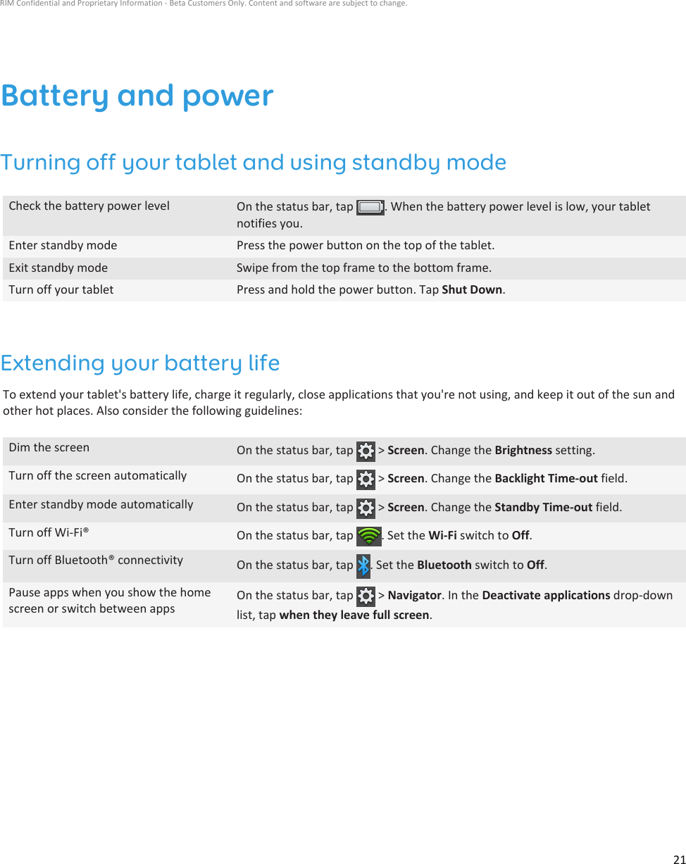 Battery and powerTurning off your tablet and using standby modeCheck the battery power level On the status bar, tap  . When the battery power level is low, your tabletnotifies you.Enter standby mode Press the power button on the top of the tablet.Exit standby mode Swipe from the top frame to the bottom frame.Turn off your tablet Press and hold the power button. Tap Shut Down.Extending your battery lifeTo extend your tablet&apos;s battery life, charge it regularly, close applications that you&apos;re not using, and keep it out of the sun andother hot places. Also consider the following guidelines:Dim the screen On the status bar, tap   &gt; Screen. Change the Brightness setting.Turn off the screen automatically On the status bar, tap   &gt; Screen. Change the Backlight Time-out field.Enter standby mode automatically On the status bar, tap   &gt; Screen. Change the Standby Time-out field.Turn off Wi-Fi® On the status bar, tap  . Set the Wi-Fi switch to Off.Turn off Bluetooth® connectivity On the status bar, tap  . Set the Bluetooth switch to Off.Pause apps when you show the homescreen or switch between appsOn the status bar, tap   &gt; Navigator. In the Deactivate applications drop-downlist, tap when they leave full screen.RIM Confidential and Proprietary Information - Beta Customers Only. Content and software are subject to change.21