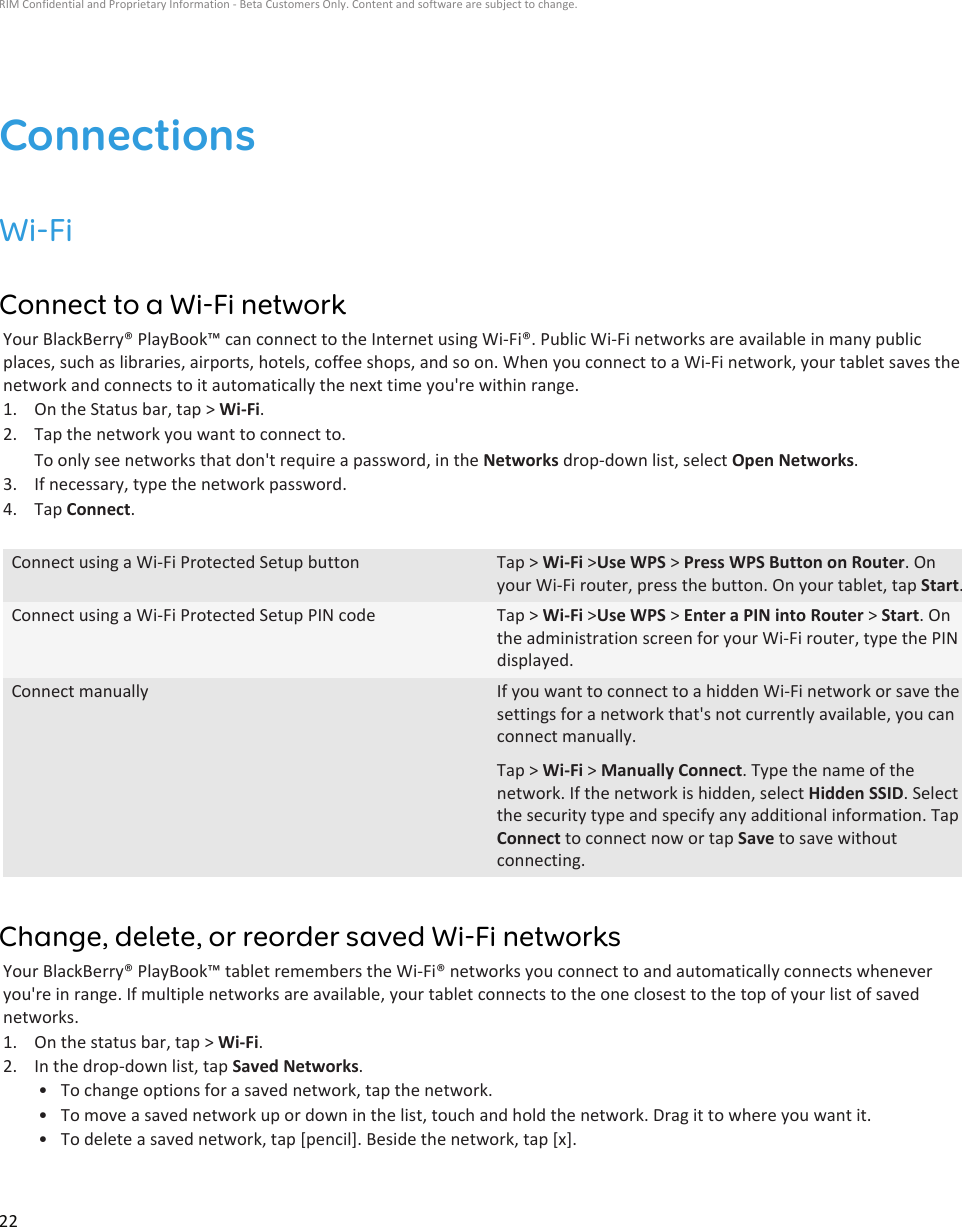ConnectionsWi-FiConnect to a Wi-Fi networkYour BlackBerry® PlayBook™ can connect to the Internet using Wi-Fi®. Public Wi-Fi networks are available in many publicplaces, such as libraries, airports, hotels, coffee shops, and so on. When you connect to a Wi-Fi network, your tablet saves thenetwork and connects to it automatically the next time you&apos;re within range.1. On the Status bar, tap &gt; Wi-Fi.2. Tap the network you want to connect to.To only see networks that don&apos;t require a password, in the Networks drop-down list, select Open Networks.3. If necessary, type the network password.4. Tap Connect.Connect using a Wi-Fi Protected Setup button Tap &gt; Wi-Fi &gt;Use WPS &gt; Press WPS Button on Router. Onyour Wi-Fi router, press the button. On your tablet, tap Start.Connect using a Wi-Fi Protected Setup PIN code Tap &gt; Wi-Fi &gt;Use WPS &gt; Enter a PIN into Router &gt; Start. Onthe administration screen for your Wi-Fi router, type the PINdisplayed.Connect manually If you want to connect to a hidden Wi-Fi network or save thesettings for a network that&apos;s not currently available, you canconnect manually.Tap &gt; Wi-Fi &gt; Manually Connect. Type the name of thenetwork. If the network is hidden, select Hidden SSID. Selectthe security type and specify any additional information. TapConnect to connect now or tap Save to save withoutconnecting.Change, delete, or reorder saved Wi-Fi networksYour BlackBerry® PlayBook™ tablet remembers the Wi-Fi® networks you connect to and automatically connects wheneveryou&apos;re in range. If multiple networks are available, your tablet connects to the one closest to the top of your list of savednetworks.1. On the status bar, tap &gt; Wi-Fi.2. In the drop-down list, tap Saved Networks.• To change options for a saved network, tap the network.• To move a saved network up or down in the list, touch and hold the network. Drag it to where you want it.• To delete a saved network, tap [pencil]. Beside the network, tap [x].RIM Confidential and Proprietary Information - Beta Customers Only. Content and software are subject to change.22