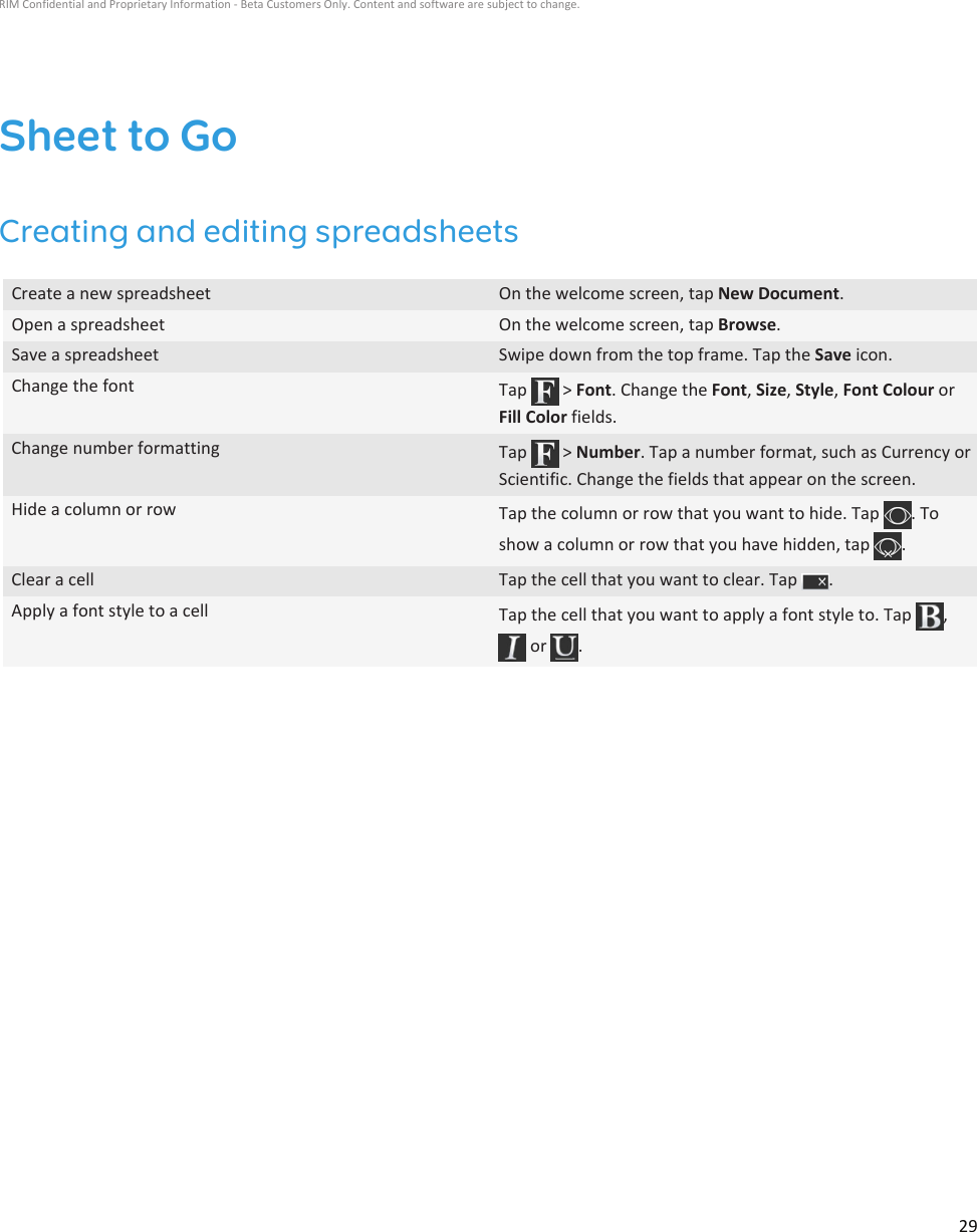 Sheet to GoCreating and editing spreadsheetsCreate a new spreadsheet On the welcome screen, tap New Document.Open a spreadsheet On the welcome screen, tap Browse.Save a spreadsheet Swipe down from the top frame. Tap the Save icon.Change the font Tap   &gt; Font. Change the Font, Size, Style, Font Colour orFill Color fields.Change number formatting Tap   &gt; Number. Tap a number format, such as Currency orScientific. Change the fields that appear on the screen.Hide a column or row Tap the column or row that you want to hide. Tap  . Toshow a column or row that you have hidden, tap  .Clear a cell Tap the cell that you want to clear. Tap  .Apply a font style to a cell Tap the cell that you want to apply a font style to. Tap  , or  .RIM Confidential and Proprietary Information - Beta Customers Only. Content and software are subject to change.29