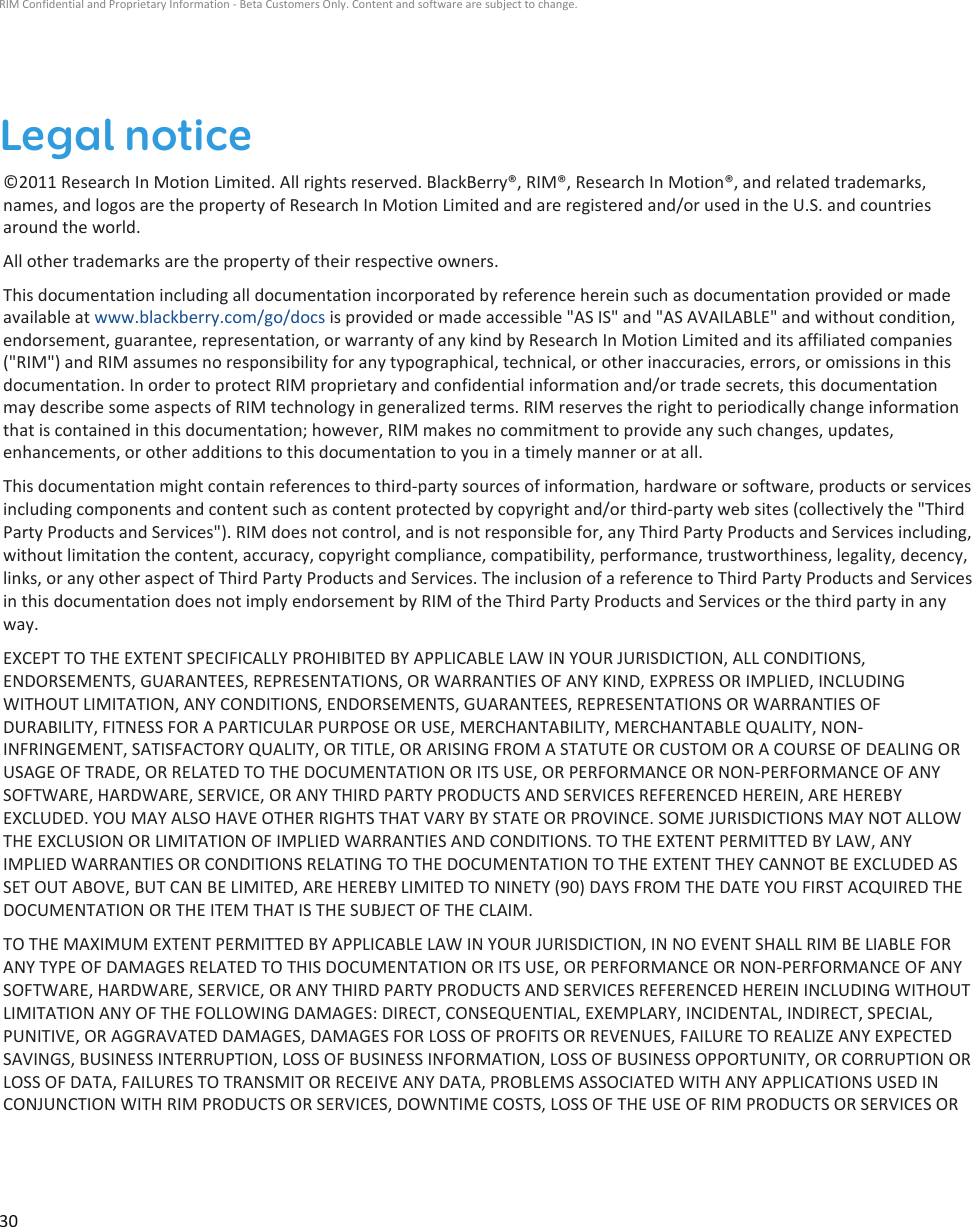 Legal notice©2011 Research In Motion Limited. All rights reserved. BlackBerry®, RIM®, Research In Motion®, and related trademarks,names, and logos are the property of Research In Motion Limited and are registered and/or used in the U.S. and countriesaround the world.All other trademarks are the property of their respective owners.This documentation including all documentation incorporated by reference herein such as documentation provided or madeavailable at www.blackberry.com/go/docs is provided or made accessible &quot;AS IS&quot; and &quot;AS AVAILABLE&quot; and without condition,endorsement, guarantee, representation, or warranty of any kind by Research In Motion Limited and its affiliated companies(&quot;RIM&quot;) and RIM assumes no responsibility for any typographical, technical, or other inaccuracies, errors, or omissions in thisdocumentation. In order to protect RIM proprietary and confidential information and/or trade secrets, this documentationmay describe some aspects of RIM technology in generalized terms. RIM reserves the right to periodically change informationthat is contained in this documentation; however, RIM makes no commitment to provide any such changes, updates,enhancements, or other additions to this documentation to you in a timely manner or at all.This documentation might contain references to third-party sources of information, hardware or software, products or servicesincluding components and content such as content protected by copyright and/or third-party web sites (collectively the &quot;ThirdParty Products and Services&quot;). RIM does not control, and is not responsible for, any Third Party Products and Services including,without limitation the content, accuracy, copyright compliance, compatibility, performance, trustworthiness, legality, decency,links, or any other aspect of Third Party Products and Services. The inclusion of a reference to Third Party Products and Servicesin this documentation does not imply endorsement by RIM of the Third Party Products and Services or the third party in anyway.EXCEPT TO THE EXTENT SPECIFICALLY PROHIBITED BY APPLICABLE LAW IN YOUR JURISDICTION, ALL CONDITIONS,ENDORSEMENTS, GUARANTEES, REPRESENTATIONS, OR WARRANTIES OF ANY KIND, EXPRESS OR IMPLIED, INCLUDINGWITHOUT LIMITATION, ANY CONDITIONS, ENDORSEMENTS, GUARANTEES, REPRESENTATIONS OR WARRANTIES OFDURABILITY, FITNESS FOR A PARTICULAR PURPOSE OR USE, MERCHANTABILITY, MERCHANTABLE QUALITY, NON-INFRINGEMENT, SATISFACTORY QUALITY, OR TITLE, OR ARISING FROM A STATUTE OR CUSTOM OR A COURSE OF DEALING ORUSAGE OF TRADE, OR RELATED TO THE DOCUMENTATION OR ITS USE, OR PERFORMANCE OR NON-PERFORMANCE OF ANYSOFTWARE, HARDWARE, SERVICE, OR ANY THIRD PARTY PRODUCTS AND SERVICES REFERENCED HEREIN, ARE HEREBYEXCLUDED. YOU MAY ALSO HAVE OTHER RIGHTS THAT VARY BY STATE OR PROVINCE. SOME JURISDICTIONS MAY NOT ALLOWTHE EXCLUSION OR LIMITATION OF IMPLIED WARRANTIES AND CONDITIONS. TO THE EXTENT PERMITTED BY LAW, ANYIMPLIED WARRANTIES OR CONDITIONS RELATING TO THE DOCUMENTATION TO THE EXTENT THEY CANNOT BE EXCLUDED ASSET OUT ABOVE, BUT CAN BE LIMITED, ARE HEREBY LIMITED TO NINETY (90) DAYS FROM THE DATE YOU FIRST ACQUIRED THEDOCUMENTATION OR THE ITEM THAT IS THE SUBJECT OF THE CLAIM.TO THE MAXIMUM EXTENT PERMITTED BY APPLICABLE LAW IN YOUR JURISDICTION, IN NO EVENT SHALL RIM BE LIABLE FORANY TYPE OF DAMAGES RELATED TO THIS DOCUMENTATION OR ITS USE, OR PERFORMANCE OR NON-PERFORMANCE OF ANYSOFTWARE, HARDWARE, SERVICE, OR ANY THIRD PARTY PRODUCTS AND SERVICES REFERENCED HEREIN INCLUDING WITHOUTLIMITATION ANY OF THE FOLLOWING DAMAGES: DIRECT, CONSEQUENTIAL, EXEMPLARY, INCIDENTAL, INDIRECT, SPECIAL,PUNITIVE, OR AGGRAVATED DAMAGES, DAMAGES FOR LOSS OF PROFITS OR REVENUES, FAILURE TO REALIZE ANY EXPECTEDSAVINGS, BUSINESS INTERRUPTION, LOSS OF BUSINESS INFORMATION, LOSS OF BUSINESS OPPORTUNITY, OR CORRUPTION ORLOSS OF DATA, FAILURES TO TRANSMIT OR RECEIVE ANY DATA, PROBLEMS ASSOCIATED WITH ANY APPLICATIONS USED INCONJUNCTION WITH RIM PRODUCTS OR SERVICES, DOWNTIME COSTS, LOSS OF THE USE OF RIM PRODUCTS OR SERVICES ORRIM Confidential and Proprietary Information - Beta Customers Only. Content and software are subject to change.30