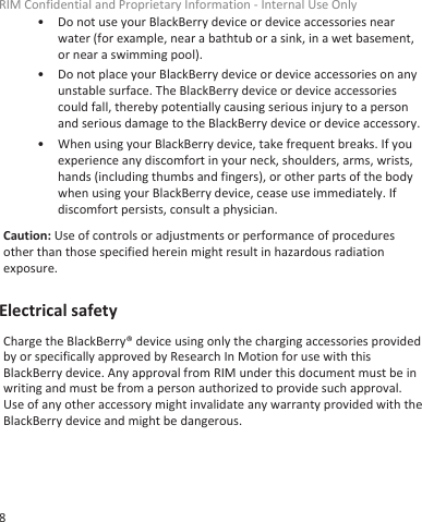 • Do not use your BlackBerry device or device accessories nearwater (for example, near a bathtub or a sink, in a wet basement,or near a swimming pool).• Do not place your BlackBerry device or device accessories on anyunstable surface. The BlackBerry device or device accessoriescould fall, thereby potentially causing serious injury to a personand serious damage to the BlackBerry device or device accessory.• When using your BlackBerry device, take frequent breaks. If youexperience any discomfort in your neck, shoulders, arms, wrists,hands (including thumbs and fingers), or other parts of the bodywhen using your BlackBerry device, cease use immediately. Ifdiscomfort persists, consult a physician.Caution: Use of controls or adjustments or performance of proceduresother than those specified herein might result in hazardous radiationexposure.Electrical safetyCharge the BlackBerry® device using only the charging accessories providedby or specifically approved by Research In Motion for use with thisBlackBerry device. Any approval from RIM under this document must be inwriting and must be from a person authorized to provide such approval.Use of any other accessory might invalidate any warranty provided with theBlackBerry device and might be dangerous.RIM Confidential and Proprietary Information - Internal Use Only8