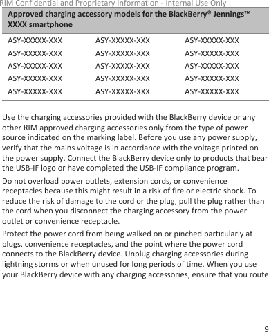 Approved charging accessory models for the BlackBerry® Jennings™XXXX smartphoneASY-XXXXX-XXXASY-XXXXX-XXXASY-XXXXX-XXXASY-XXXXX-XXXASY-XXXXX-XXXASY-XXXXX-XXXASY-XXXXX-XXXASY-XXXXX-XXXASY-XXXXX-XXXASY-XXXXX-XXXASY-XXXXX-XXXASY-XXXXX-XXXASY-XXXXX-XXXASY-XXXXX-XXXASY-XXXXX-XXXUse the charging accessories provided with the BlackBerry device or anyother RIM approved charging accessories only from the type of powersource indicated on the marking label. Before you use any power supply,verify that the mains voltage is in accordance with the voltage printed onthe power supply. Connect the BlackBerry device only to products that bearthe USB-IF logo or have completed the USB-IF compliance program.Do not overload power outlets, extension cords, or conveniencereceptacles because this might result in a risk of fire or electric shock. Toreduce the risk of damage to the cord or the plug, pull the plug rather thanthe cord when you disconnect the charging accessory from the poweroutlet or convenience receptacle.Protect the power cord from being walked on or pinched particularly atplugs, convenience receptacles, and the point where the power cordconnects to the BlackBerry device. Unplug charging accessories duringlightning storms or when unused for long periods of time. When you useyour BlackBerry device with any charging accessories, ensure that you routeRIM Confidential and Proprietary Information - Internal Use Only9