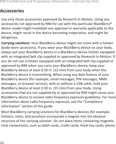 AccessoriesUse only those accessories approved by Research In Motion. Using anyaccessories not approved by RIM for use with this particular BlackBerry®device model might invalidate any approval or warranty applicable to thedevice, might result in the device becoming inoperative, and might bedangerous.Carrying solutions: Your BlackBerry device might not come with a holster(body-worn accessory). If you wear your BlackBerry device on your body,always put your BlackBerry device in a BlackBerry device holster equippedwith an integrated belt clip supplied or approved by Research In Motion. Ifyou do not use a holster equipped with an integrated belt clip supplied orapproved by RIM when you carry your BlackBerry device, keep yourBlackBerry device at least 0.59 in. (15 mm) from your body when theBlackBerry device is transmitting. When using any data feature of yourBlackBerry device (for example, email messages, PIN messages, MMSmessages, or browser service), with or without a USB cable, hold yourBlackBerry device at least 0.59 in. (15 mm) from your body. Usingaccessories that are not supplied by or approved by RIM might cause yourBlackBerry device to exceed radio frequency exposure guidelines. For moreinformation about radio frequency exposure, see the &quot;Complianceinformation&quot; section of this guide.Most BlackBerry carrying solutions for BlackBerry devices (for example,holsters, totes, and pouches) incorporate a magnet into the physicalstructure of the carrying solution. Do not place items containing magneticstrip components, such as debit cards, credit cards, hotel key cards, phoneRIM Confidential and Proprietary Information - Internal Use Only12
