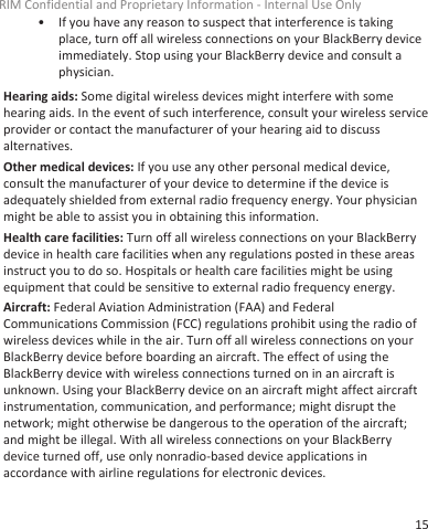 • If you have any reason to suspect that interference is takingplace, turn off all wireless connections on your BlackBerry deviceimmediately. Stop using your BlackBerry device and consult aphysician.Hearing aids: Some digital wireless devices might interfere with somehearing aids. In the event of such interference, consult your wireless serviceprovider or contact the manufacturer of your hearing aid to discussalternatives.Other medical devices: If you use any other personal medical device,consult the manufacturer of your device to determine if the device isadequately shielded from external radio frequency energy. Your physicianmight be able to assist you in obtaining this information.Health care facilities: Turn off all wireless connections on your BlackBerrydevice in health care facilities when any regulations posted in these areasinstruct you to do so. Hospitals or health care facilities might be usingequipment that could be sensitive to external radio frequency energy.Aircraft: Federal Aviation Administration (FAA) and FederalCommunications Commission (FCC) regulations prohibit using the radio ofwireless devices while in the air. Turn off all wireless connections on yourBlackBerry device before boarding an aircraft. The effect of using theBlackBerry device with wireless connections turned on in an aircraft isunknown. Using your BlackBerry device on an aircraft might affect aircraftinstrumentation, communication, and performance; might disrupt thenetwork; might otherwise be dangerous to the operation of the aircraft;and might be illegal. With all wireless connections on your BlackBerrydevice turned off, use only nonradio-based device applications inaccordance with airline regulations for electronic devices.RIM Confidential and Proprietary Information - Internal Use Only15