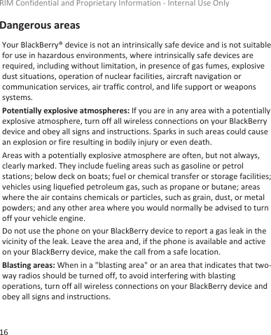 Dangerous areasYour BlackBerry® device is not an intrinsically safe device and is not suitablefor use in hazardous environments, where intrinsically safe devices arerequired, including without limitation, in presence of gas fumes, explosivedust situations, operation of nuclear facilities, aircraft navigation orcommunication services, air traffic control, and life support or weaponssystems.Potentially explosive atmospheres: If you are in any area with a potentiallyexplosive atmosphere, turn off all wireless connections on your BlackBerrydevice and obey all signs and instructions. Sparks in such areas could causean explosion or fire resulting in bodily injury or even death.Areas with a potentially explosive atmosphere are often, but not always,clearly marked. They include fueling areas such as gasoline or petrolstations; below deck on boats; fuel or chemical transfer or storage facilities;vehicles using liquefied petroleum gas, such as propane or butane; areaswhere the air contains chemicals or particles, such as grain, dust, or metalpowders; and any other area where you would normally be advised to turnoff your vehicle engine.Do not use the phone on your BlackBerry device to report a gas leak in thevicinity of the leak. Leave the area and, if the phone is available and activeon your BlackBerry device, make the call from a safe location.Blasting areas: When in a &quot;blasting area&quot; or an area that indicates that two-way radios should be turned off, to avoid interfering with blastingoperations, turn off all wireless connections on your BlackBerry device andobey all signs and instructions.RIM Confidential and Proprietary Information - Internal Use Only16