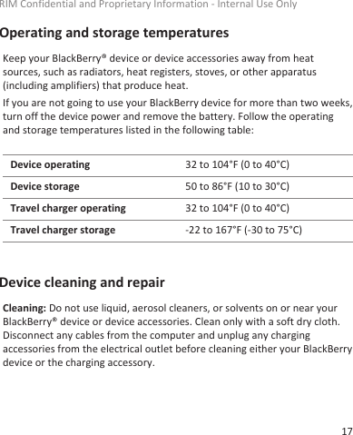 Operating and storage temperaturesKeep your BlackBerry® device or device accessories away from heatsources, such as radiators, heat registers, stoves, or other apparatus(including amplifiers) that produce heat.If you are not going to use your BlackBerry device for more than two weeks,turn off the device power and remove the battery. Follow the operatingand storage temperatures listed in the following table:Device operating 32 to 104°F (0 to 40°C)Device storage 50 to 86°F (10 to 30°C)Travel charger operating 32 to 104°F (0 to 40°C)Travel charger storage -22 to 167°F (-30 to 75°C)Device cleaning and repairCleaning: Do not use liquid, aerosol cleaners, or solvents on or near yourBlackBerry® device or device accessories. Clean only with a soft dry cloth.Disconnect any cables from the computer and unplug any chargingaccessories from the electrical outlet before cleaning either your BlackBerrydevice or the charging accessory.RIM Confidential and Proprietary Information - Internal Use Only17
