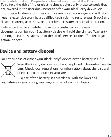 To reduce the risk of fire or electric shock, adjust only those controls thatare covered in the user documentation for your BlackBerry device. Animproper adjustment of other controls might cause damage and will oftenrequire extensive work by a qualified technician to restore your BlackBerrydevice, charging accessory, or any other accessory to normal operation.Failure to observe all safety instructions contained in the userdocumentation for your BlackBerry device will void the Limited Warrantyand might lead to suspension or denial of services to the offender, legalaction, or both.Device and battery disposalDo not dispose of either your BlackBerry® device or the battery in a fire.Your BlackBerry device should not be placed in household wastebins. Check local regulations for information about the disposalof electronic products in your area.Dispose of the battery in accordance with the laws andregulations in your area governing disposal of such cell types.RIM Confidential and Proprietary Information - Internal Use Only19