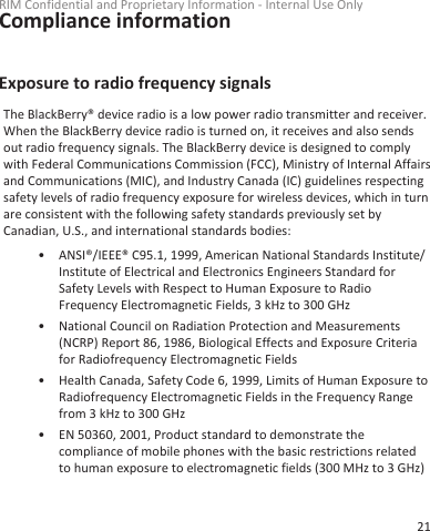 Compliance informationExposure to radio frequency signalsThe BlackBerry® device radio is a low power radio transmitter and receiver.When the BlackBerry device radio is turned on, it receives and also sendsout radio frequency signals. The BlackBerry device is designed to complywith Federal Communications Commission (FCC), Ministry of Internal Affairsand Communications (MIC), and Industry Canada (IC) guidelines respectingsafety levels of radio frequency exposure for wireless devices, which in turnare consistent with the following safety standards previously set byCanadian, U.S., and international standards bodies:• ANSI®/IEEE® C95.1, 1999, American National Standards Institute/Institute of Electrical and Electronics Engineers Standard forSafety Levels with Respect to Human Exposure to RadioFrequency Electromagnetic Fields, 3 kHz to 300 GHz• National Council on Radiation Protection and Measurements(NCRP) Report 86, 1986, Biological Effects and Exposure Criteriafor Radiofrequency Electromagnetic Fields• Health Canada, Safety Code 6, 1999, Limits of Human Exposure toRadiofrequency Electromagnetic Fields in the Frequency Rangefrom 3 kHz to 300 GHz• EN 50360, 2001, Product standard to demonstrate thecompliance of mobile phones with the basic restrictions relatedto human exposure to electromagnetic fields (300 MHz to 3 GHz)RIM Confidential and Proprietary Information - Internal Use Only21