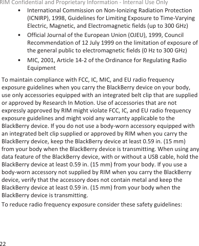 • International Commission on Non-Ionizing Radiation Protection(ICNIRP), 1998, Guidelines for Limiting Exposure to Time-VaryingElectric, Magnetic, and Electromagnetic fields (up to 300 GHz)• Official Journal of the European Union (OJEU), 1999, CouncilRecommendation of 12 July 1999 on the limitation of exposure ofthe general public to electromagnetic fields (0 Hz to 300 GHz)• MIC, 2001, Article 14-2 of the Ordinance for Regulating RadioEquipmentTo maintain compliance with FCC, IC, MIC, and EU radio frequencyexposure guidelines when you carry the BlackBerry device on your body,use only accessories equipped with an integrated belt clip that are suppliedor approved by Research In Motion. Use of accessories that are notexpressly approved by RIM might violate FCC, IC, and EU radio frequencyexposure guidelines and might void any warranty applicable to theBlackBerry device. If you do not use a body-worn accessory equipped withan integrated belt clip supplied or approved by RIM when you carry theBlackBerry device, keep the BlackBerry device at least 0.59 in. (15 mm)from your body when the BlackBerry device is transmitting. When using anydata feature of the BlackBerry device, with or without a USB cable, hold theBlackBerry device at least 0.59 in. (15 mm) from your body. If you use abody-worn accessory not supplied by RIM when you carry the BlackBerrydevice, verify that the accessory does not contain metal and keep theBlackBerry device at least 0.59 in. (15 mm) from your body when theBlackBerry device is transmitting.To reduce radio frequency exposure consider these safety guidelines:RIM Confidential and Proprietary Information - Internal Use Only22