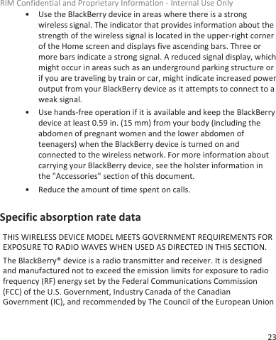 • Use the BlackBerry device in areas where there is a strongwireless signal. The indicator that provides information about thestrength of the wireless signal is located in the upper-right cornerof the Home screen and displays five ascending bars. Three ormore bars indicate a strong signal. A reduced signal display, whichmight occur in areas such as an underground parking structure orif you are traveling by train or car, might indicate increased poweroutput from your BlackBerry device as it attempts to connect to aweak signal.• Use hands-free operation if it is available and keep the BlackBerrydevice at least 0.59 in. (15 mm) from your body (including theabdomen of pregnant women and the lower abdomen ofteenagers) when the BlackBerry device is turned on andconnected to the wireless network. For more information aboutcarrying your BlackBerry device, see the holster information inthe &quot;Accessories&quot; section of this document.• Reduce the amount of time spent on calls.Specific absorption rate dataTHIS WIRELESS DEVICE MODEL MEETS GOVERNMENT REQUIREMENTS FOREXPOSURE TO RADIO WAVES WHEN USED AS DIRECTED IN THIS SECTION.The BlackBerry® device is a radio transmitter and receiver. It is designedand manufactured not to exceed the emission limits for exposure to radiofrequency (RF) energy set by the Federal Communications Commission(FCC) of the U.S. Government, Industry Canada of the CanadianGovernment (IC), and recommended by The Council of the European UnionRIM Confidential and Proprietary Information - Internal Use Only23