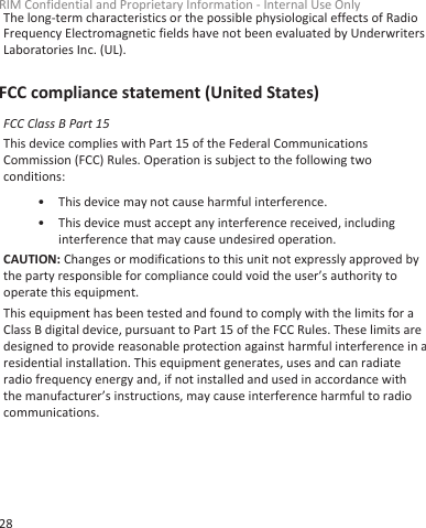 The long-term characteristics or the possible physiological effects of RadioFrequency Electromagnetic fields have not been evaluated by UnderwritersLaboratories Inc. (UL).FCC compliance statement (United States)FCC Class B Part 15This device complies with Part 15 of the Federal CommunicationsCommission (FCC) Rules. Operation is subject to the following twoconditions:• This device may not cause harmful interference.• This device must accept any interference received, includinginterference that may cause undesired operation.CAUTION: Changes or modifications to this unit not expressly approved bythe party responsible for compliance could void the user’s authority tooperate this equipment.This equipment has been tested and found to comply with the limits for aClass B digital device, pursuant to Part 15 of the FCC Rules. These limits aredesigned to provide reasonable protection against harmful interference in aresidential installation. This equipment generates, uses and can radiateradio frequency energy and, if not installed and used in accordance withthe manufacturer’s instructions, may cause interference harmful to radiocommunications.RIM Confidential and Proprietary Information - Internal Use Only28
