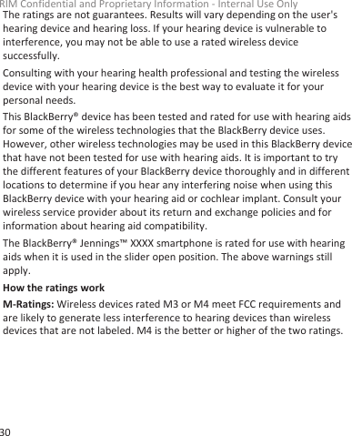 The ratings are not guarantees. Results will vary depending on the user&apos;shearing device and hearing loss. If your hearing device is vulnerable tointerference, you may not be able to use a rated wireless devicesuccessfully.Consulting with your hearing health professional and testing the wirelessdevice with your hearing device is the best way to evaluate it for yourpersonal needs.This BlackBerry® device has been tested and rated for use with hearing aidsfor some of the wireless technologies that the BlackBerry device uses.However, other wireless technologies may be used in this BlackBerry devicethat have not been tested for use with hearing aids. It is important to trythe different features of your BlackBerry device thoroughly and in differentlocations to determine if you hear any interfering noise when using thisBlackBerry device with your hearing aid or cochlear implant. Consult yourwireless service provider about its return and exchange policies and forinformation about hearing aid compatibility.The BlackBerry® Jennings™ XXXX smartphone is rated for use with hearingaids when it is used in the slider open position. The above warnings stillapply.How the ratings workM-Ratings: Wireless devices rated M3 or M4 meet FCC requirements andare likely to generate less interference to hearing devices than wirelessdevices that are not labeled. M4 is the better or higher of the two ratings.RIM Confidential and Proprietary Information - Internal Use Only30