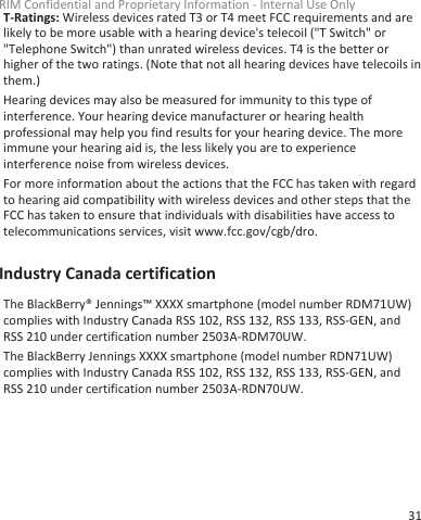 T-Ratings: Wireless devices rated T3 or T4 meet FCC requirements and arelikely to be more usable with a hearing device&apos;s telecoil (&quot;T Switch&quot; or&quot;Telephone Switch&quot;) than unrated wireless devices. T4 is the better orhigher of the two ratings. (Note that not all hearing devices have telecoils inthem.)Hearing devices may also be measured for immunity to this type ofinterference. Your hearing device manufacturer or hearing healthprofessional may help you find results for your hearing device. The moreimmune your hearing aid is, the less likely you are to experienceinterference noise from wireless devices.For more information about the actions that the FCC has taken with regardto hearing aid compatibility with wireless devices and other steps that theFCC has taken to ensure that individuals with disabilities have access totelecommunications services, visit www.fcc.gov/cgb/dro.Industry Canada certificationThe BlackBerry® Jennings™ XXXX smartphone (model number RDM71UW)complies with Industry Canada RSS 102, RSS 132, RSS 133, RSS-GEN, andRSS 210 under certification number 2503A-RDM70UW.The BlackBerry Jennings XXXX smartphone (model number RDN71UW)complies with Industry Canada RSS 102, RSS 132, RSS 133, RSS-GEN, andRSS 210 under certification number 2503A-RDN70UW.RIM Confidential and Proprietary Information - Internal Use Only31