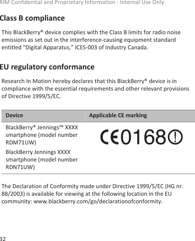 Class B complianceThis BlackBerry® device complies with the Class B limits for radio noiseemissions as set out in the interference-causing equipment standardentitled “Digital Apparatus,” ICES-003 of Industry Canada.EU regulatory conformanceResearch In Motion hereby declares that this BlackBerry® device is incompliance with the essential requirements and other relevant provisionsof Directive 1999/5/EC.Device Applicable CE markingBlackBerry® Jennings™ XXXXsmartphone (model numberRDM71UW)BlackBerry Jennings XXXXsmartphone (model numberRDN71UW)The Declaration of Conformity made under Directive 1999/5/EC (HG nr.88/2003) is available for viewing at the following location in the EUcommunity: www.blackberry.com/go/declarationofconformity.RIM Confidential and Proprietary Information - Internal Use Only32