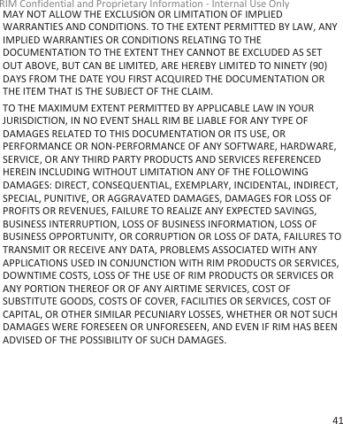 MAY NOT ALLOW THE EXCLUSION OR LIMITATION OF IMPLIEDWARRANTIES AND CONDITIONS. TO THE EXTENT PERMITTED BY LAW, ANYIMPLIED WARRANTIES OR CONDITIONS RELATING TO THEDOCUMENTATION TO THE EXTENT THEY CANNOT BE EXCLUDED AS SETOUT ABOVE, BUT CAN BE LIMITED, ARE HEREBY LIMITED TO NINETY (90)DAYS FROM THE DATE YOU FIRST ACQUIRED THE DOCUMENTATION ORTHE ITEM THAT IS THE SUBJECT OF THE CLAIM.TO THE MAXIMUM EXTENT PERMITTED BY APPLICABLE LAW IN YOURJURISDICTION, IN NO EVENT SHALL RIM BE LIABLE FOR ANY TYPE OFDAMAGES RELATED TO THIS DOCUMENTATION OR ITS USE, ORPERFORMANCE OR NON-PERFORMANCE OF ANY SOFTWARE, HARDWARE,SERVICE, OR ANY THIRD PARTY PRODUCTS AND SERVICES REFERENCEDHEREIN INCLUDING WITHOUT LIMITATION ANY OF THE FOLLOWINGDAMAGES: DIRECT, CONSEQUENTIAL, EXEMPLARY, INCIDENTAL, INDIRECT,SPECIAL, PUNITIVE, OR AGGRAVATED DAMAGES, DAMAGES FOR LOSS OFPROFITS OR REVENUES, FAILURE TO REALIZE ANY EXPECTED SAVINGS,BUSINESS INTERRUPTION, LOSS OF BUSINESS INFORMATION, LOSS OFBUSINESS OPPORTUNITY, OR CORRUPTION OR LOSS OF DATA, FAILURES TOTRANSMIT OR RECEIVE ANY DATA, PROBLEMS ASSOCIATED WITH ANYAPPLICATIONS USED IN CONJUNCTION WITH RIM PRODUCTS OR SERVICES,DOWNTIME COSTS, LOSS OF THE USE OF RIM PRODUCTS OR SERVICES ORANY PORTION THEREOF OR OF ANY AIRTIME SERVICES, COST OFSUBSTITUTE GOODS, COSTS OF COVER, FACILITIES OR SERVICES, COST OFCAPITAL, OR OTHER SIMILAR PECUNIARY LOSSES, WHETHER OR NOT SUCHDAMAGES WERE FORESEEN OR UNFORESEEN, AND EVEN IF RIM HAS BEENADVISED OF THE POSSIBILITY OF SUCH DAMAGES.RIM Confidential and Proprietary Information - Internal Use Only41