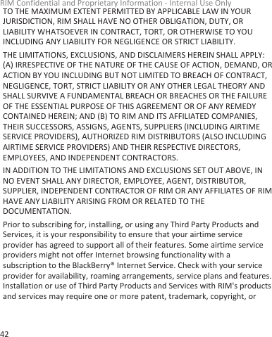 TO THE MAXIMUM EXTENT PERMITTED BY APPLICABLE LAW IN YOURJURISDICTION, RIM SHALL HAVE NO OTHER OBLIGATION, DUTY, ORLIABILITY WHATSOEVER IN CONTRACT, TORT, OR OTHERWISE TO YOUINCLUDING ANY LIABILITY FOR NEGLIGENCE OR STRICT LIABILITY.THE LIMITATIONS, EXCLUSIONS, AND DISCLAIMERS HEREIN SHALL APPLY:(A) IRRESPECTIVE OF THE NATURE OF THE CAUSE OF ACTION, DEMAND, ORACTION BY YOU INCLUDING BUT NOT LIMITED TO BREACH OF CONTRACT,NEGLIGENCE, TORT, STRICT LIABILITY OR ANY OTHER LEGAL THEORY ANDSHALL SURVIVE A FUNDAMENTAL BREACH OR BREACHES OR THE FAILUREOF THE ESSENTIAL PURPOSE OF THIS AGREEMENT OR OF ANY REMEDYCONTAINED HEREIN; AND (B) TO RIM AND ITS AFFILIATED COMPANIES,THEIR SUCCESSORS, ASSIGNS, AGENTS, SUPPLIERS (INCLUDING AIRTIMESERVICE PROVIDERS), AUTHORIZED RIM DISTRIBUTORS (ALSO INCLUDINGAIRTIME SERVICE PROVIDERS) AND THEIR RESPECTIVE DIRECTORS,EMPLOYEES, AND INDEPENDENT CONTRACTORS.IN ADDITION TO THE LIMITATIONS AND EXCLUSIONS SET OUT ABOVE, INNO EVENT SHALL ANY DIRECTOR, EMPLOYEE, AGENT, DISTRIBUTOR,SUPPLIER, INDEPENDENT CONTRACTOR OF RIM OR ANY AFFILIATES OF RIMHAVE ANY LIABILITY ARISING FROM OR RELATED TO THEDOCUMENTATION.Prior to subscribing for, installing, or using any Third Party Products andServices, it is your responsibility to ensure that your airtime serviceprovider has agreed to support all of their features. Some airtime serviceproviders might not offer Internet browsing functionality with asubscription to the BlackBerry® Internet Service. Check with your serviceprovider for availability, roaming arrangements, service plans and features.Installation or use of Third Party Products and Services with RIM&apos;s productsand services may require one or more patent, trademark, copyright, orRIM Confidential and Proprietary Information - Internal Use Only42