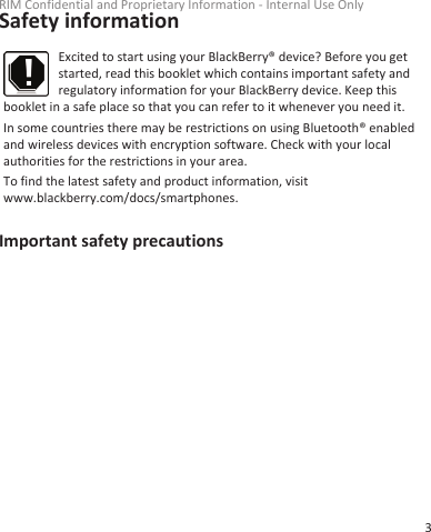 Safety informationExcited to start using your BlackBerry® device? Before you getstarted, read this booklet which contains important safety andregulatory information for your BlackBerry device. Keep thisbooklet in a safe place so that you can refer to it whenever you need it.In some countries there may be restrictions on using Bluetooth® enabledand wireless devices with encryption software. Check with your localauthorities for the restrictions in your area.To find the latest safety and product information, visitwww.blackberry.com/docs/smartphones.Important safety precautionsRIM Confidential and Proprietary Information - Internal Use Only3