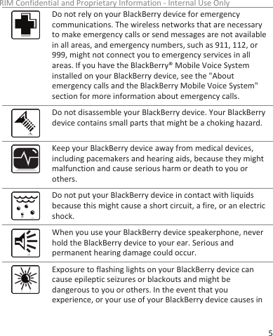 Do not rely on your BlackBerry device for emergencycommunications. The wireless networks that are necessaryto make emergency calls or send messages are not availablein all areas, and emergency numbers, such as 911, 112, or999, might not connect you to emergency services in allareas. If you have the BlackBerry® Mobile Voice Systeminstalled on your BlackBerry device, see the &quot;Aboutemergency calls and the BlackBerry Mobile Voice System&quot;section for more information about emergency calls.Do not disassemble your BlackBerry device. Your BlackBerrydevice contains small parts that might be a choking hazard.Keep your BlackBerry device away from medical devices,including pacemakers and hearing aids, because they mightmalfunction and cause serious harm or death to you orothers.Do not put your BlackBerry device in contact with liquidsbecause this might cause a short circuit, a fire, or an electricshock.When you use your BlackBerry device speakerphone, neverhold the BlackBerry device to your ear. Serious andpermanent hearing damage could occur.Exposure to flashing lights on your BlackBerry device cancause epileptic seizures or blackouts and might bedangerous to you or others. In the event that youexperience, or your use of your BlackBerry device causes inRIM Confidential and Proprietary Information - Internal Use Only5