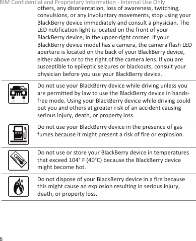 others, any disorientation, loss of awareness, twitching,convulsions, or any involuntary movements, stop using yourBlackBerry device immediately and consult a physician. TheLED notification light is located on the front of yourBlackBerry device, in the upper-right corner. If yourBlackBerry device model has a camera, the camera flash LEDaperture is located on the back of your BlackBerry device,either above or to the right of the camera lens. If you aresusceptible to epileptic seizures or blackouts, consult yourphysician before you use your BlackBerry device.Do not use your BlackBerry device while driving unless youare permitted by law to use the BlackBerry device in hands-free mode. Using your BlackBerry device while driving couldput you and others at greater risk of an accident causingserious injury, death, or property loss.Do not use your BlackBerry device in the presence of gasfumes because it might present a risk of fire or explosion.Do not use or store your BlackBerry device in temperaturesthat exceed 104° F (40°C) because the BlackBerry devicemight become hot.Do not dispose of your BlackBerry device in a fire becausethis might cause an explosion resulting in serious injury,death, or property loss.RIM Confidential and Proprietary Information - Internal Use Only6