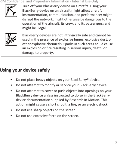 Turn off your BlackBerry device on aircrafts. Using yourBlackBerry device on an aircraft might affect aircraftinstrumentation, communication, and performance; mightdisrupt the network; might otherwise be dangerous to theoperation of the aircraft, its crew, and its passengers; andmight be illegal.BlackBerry devices are not intrinsically safe and cannot beused in the presence of explosive fumes, explosive dust, orother explosive chemicals. Sparks in such areas could causean explosion or fire resulting in serious injury, death, ordamage to property.Using your device safely• Do not place heavy objects on your BlackBerry® device.• Do not attempt to modify or service your BlackBerry device.• Do not attempt to cover or push objects into openings on yourBlackBerry device unless instructed to do so in the BlackBerrydevice documentation supplied by Research In Motion. Thisaction might cause a short circuit, a fire, or an electric shock.• Do not use sharp objects on the screen.• Do not use excessive force on the screen.RIM Confidential and Proprietary Information - Internal Use Only7