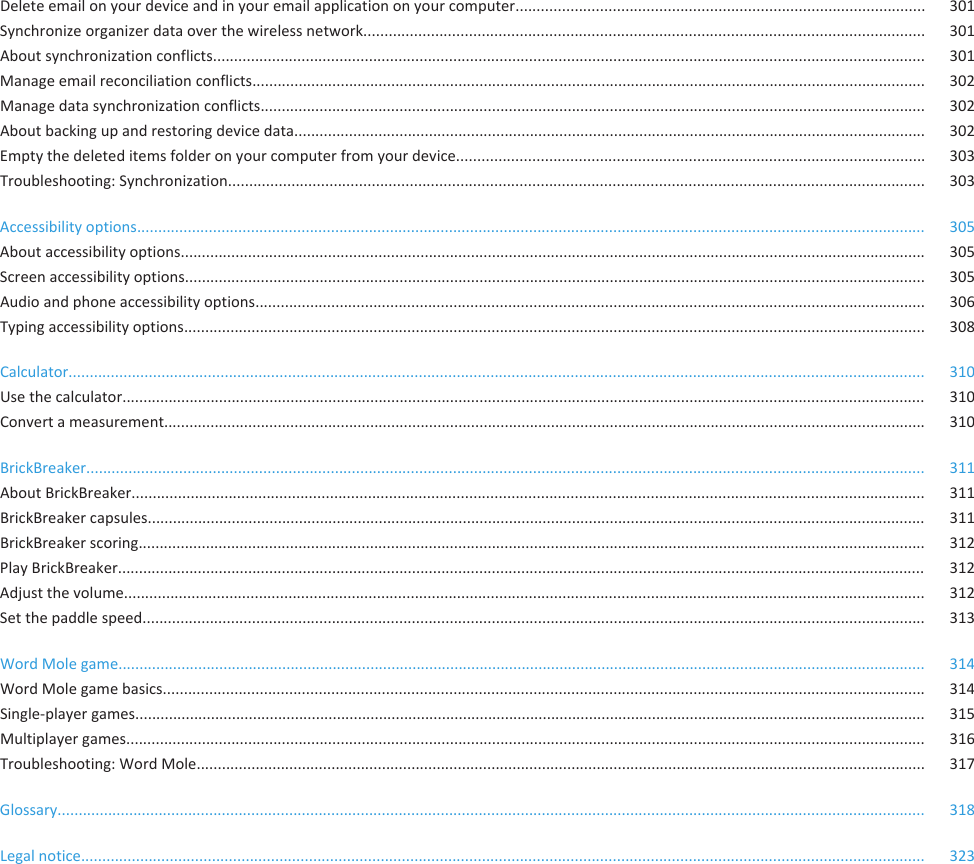 Delete email on your device and in your email application on your computer................................................................................................. 301Synchronize organizer data over the wireless network..................................................................................................................................... 301About synchronization conflicts......................................................................................................................................................................... 301Manage email reconciliation conflicts................................................................................................................................................................ 302Manage data synchronization conflicts.............................................................................................................................................................. 302About backing up and restoring device data...................................................................................................................................................... 302Empty the deleted items folder on your computer from your device............................................................................................................... 303Troubleshooting: Synchronization..................................................................................................................................................................... 303Accessibility options........................................................................................................................................................................................... 305About accessibility options................................................................................................................................................................................. 305Screen accessibility options................................................................................................................................................................................ 305Audio and phone accessibility options............................................................................................................................................................... 306Typing accessibility options................................................................................................................................................................................ 308Calculator........................................................................................................................................................................................................... 310Use the calculator............................................................................................................................................................................................... 310Convert a measurement..................................................................................................................................................................................... 310BrickBreaker....................................................................................................................................................................................................... 311About BrickBreaker............................................................................................................................................................................................ 311BrickBreaker capsules......................................................................................................................................................................................... 311BrickBreaker scoring........................................................................................................................................................................................... 312Play BrickBreaker................................................................................................................................................................................................ 312Adjust the volume.............................................................................................................................................................................................. 312Set the paddle speed.......................................................................................................................................................................................... 313Word Mole game................................................................................................................................................................................................ 314Word Mole game basics..................................................................................................................................................................................... 314Single-player games............................................................................................................................................................................................ 315Multiplayer games.............................................................................................................................................................................................. 316Troubleshooting: Word Mole............................................................................................................................................................................. 317Glossary.............................................................................................................................................................................................................. 318Legal notice........................................................................................................................................................................................................ 323