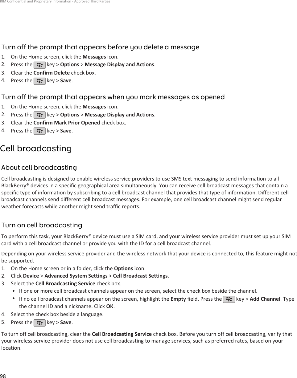 Turn off the prompt that appears before you delete a message1. On the Home screen, click the Messages icon.2. Press the   key &gt; Options &gt; Message Display and Actions.3. Clear the Confirm Delete check box.4. Press the   key &gt; Save.Turn off the prompt that appears when you mark messages as opened1. On the Home screen, click the Messages icon.2. Press the   key &gt; Options &gt; Message Display and Actions.3. Clear the Confirm Mark Prior Opened check box.4. Press the   key &gt; Save.Cell broadcastingAbout cell broadcastingCell broadcasting is designed to enable wireless service providers to use SMS text messaging to send information to allBlackBerry® devices in a specific geographical area simultaneously. You can receive cell broadcast messages that contain aspecific type of information by subscribing to a cell broadcast channel that provides that type of information. Different cellbroadcast channels send different cell broadcast messages. For example, one cell broadcast channel might send regularweather forecasts while another might send traffic reports.Turn on cell broadcastingTo perform this task, your BlackBerry® device must use a SIM card, and your wireless service provider must set up your SIMcard with a cell broadcast channel or provide you with the ID for a cell broadcast channel.Depending on your wireless service provider and the wireless network that your device is connected to, this feature might notbe supported.1. On the Home screen or in a folder, click the Options icon.2. Click Device &gt; Advanced System Settings &gt; Cell Broadcast Settings.3. Select the Cell Broadcasting Service check box.• If one or more cell broadcast channels appear on the screen, select the check box beside the channel.•If no cell broadcast channels appear on the screen, highlight the Empty field. Press the   key &gt; Add Channel. Typethe channel ID and a nickname. Click OK.4. Select the check box beside a language.5. Press the   key &gt; Save.To turn off cell broadcasting, clear the Cell Broadcasting Service check box. Before you turn off cell broadcasting, verify thatyour wireless service provider does not use cell broadcasting to manage services, such as preferred rates, based on yourlocation.RIM Confidential and Proprietary Information - Approved Third Parties98