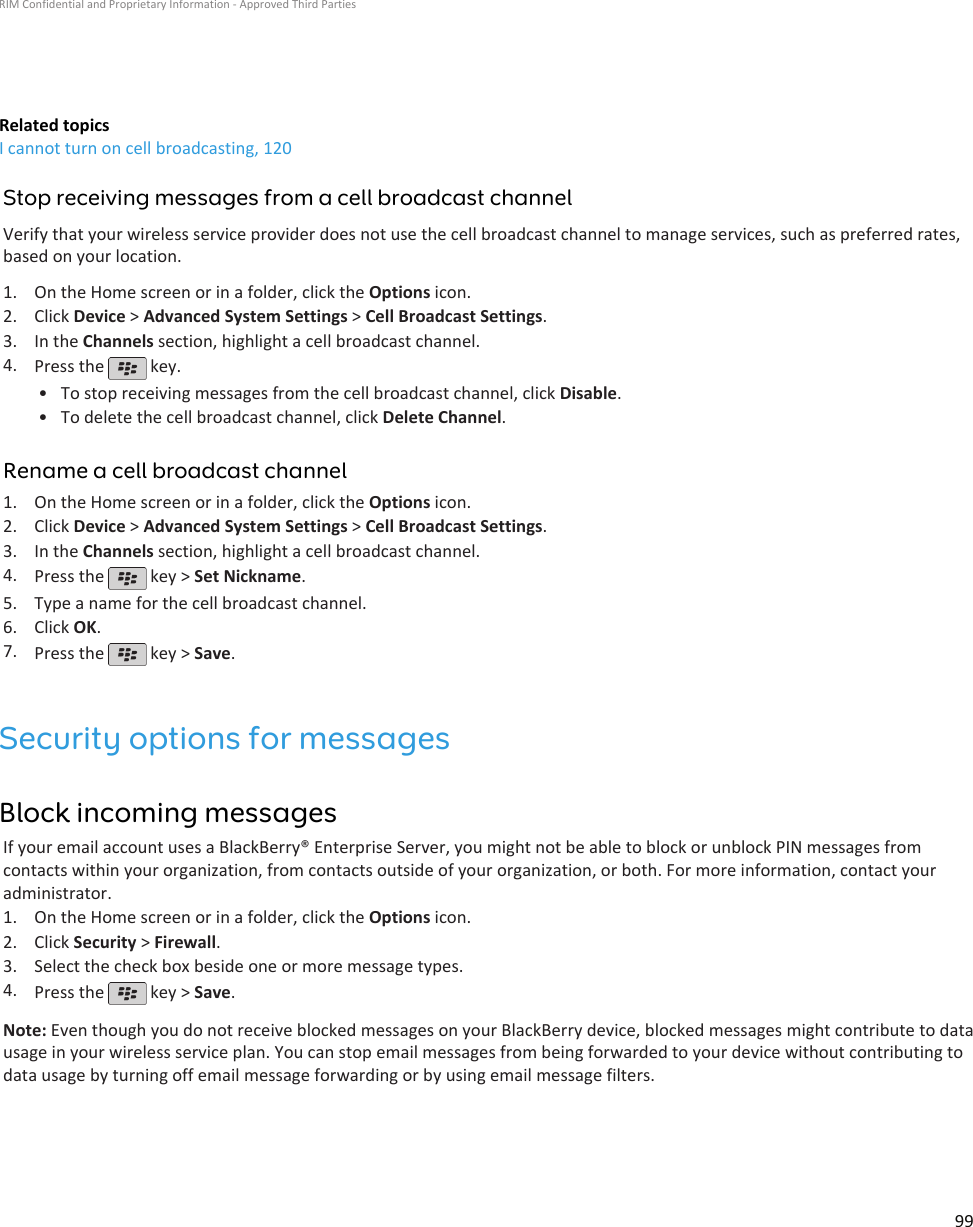 Related topicsI cannot turn on cell broadcasting, 120Stop receiving messages from a cell broadcast channelVerify that your wireless service provider does not use the cell broadcast channel to manage services, such as preferred rates,based on your location.1. On the Home screen or in a folder, click the Options icon.2. Click Device &gt; Advanced System Settings &gt; Cell Broadcast Settings.3. In the Channels section, highlight a cell broadcast channel.4. Press the   key.•To stop receiving messages from the cell broadcast channel, click Disable.• To delete the cell broadcast channel, click Delete Channel.Rename a cell broadcast channel1. On the Home screen or in a folder, click the Options icon.2. Click Device &gt; Advanced System Settings &gt; Cell Broadcast Settings.3. In the Channels section, highlight a cell broadcast channel.4. Press the   key &gt; Set Nickname.5. Type a name for the cell broadcast channel.6. Click OK.7. Press the   key &gt; Save.Security options for messagesBlock incoming messagesIf your email account uses a BlackBerry® Enterprise Server, you might not be able to block or unblock PIN messages fromcontacts within your organization, from contacts outside of your organization, or both. For more information, contact youradministrator.1. On the Home screen or in a folder, click the Options icon.2. Click Security &gt; Firewall.3. Select the check box beside one or more message types.4. Press the   key &gt; Save.Note: Even though you do not receive blocked messages on your BlackBerry device, blocked messages might contribute to datausage in your wireless service plan. You can stop email messages from being forwarded to your device without contributing todata usage by turning off email message forwarding or by using email message filters.RIM Confidential and Proprietary Information - Approved Third Parties99