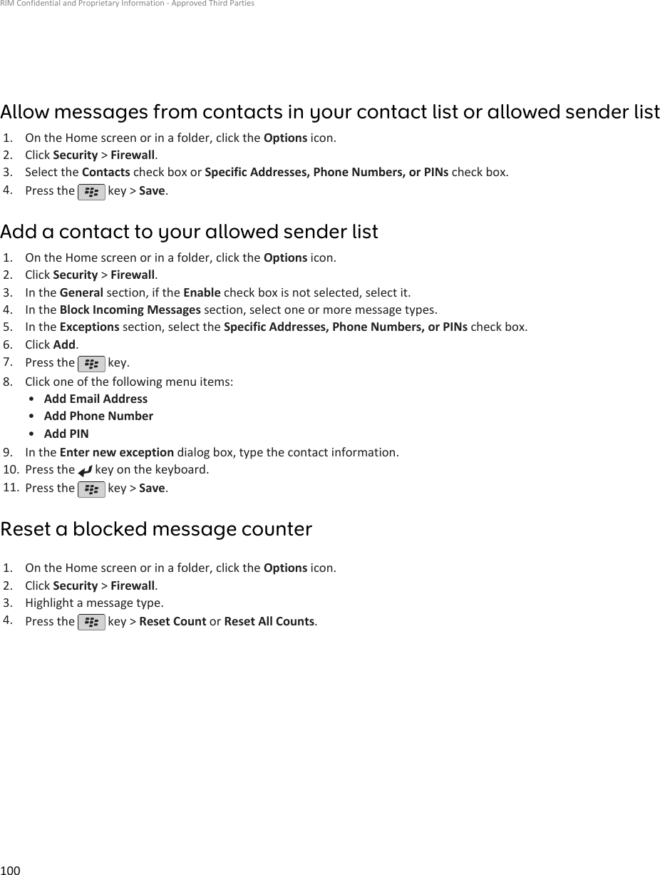 Allow messages from contacts in your contact list or allowed sender list1. On the Home screen or in a folder, click the Options icon.2. Click Security &gt; Firewall.3. Select the Contacts check box or Specific Addresses, Phone Numbers, or PINs check box.4. Press the   key &gt; Save.Add a contact to your allowed sender list1. On the Home screen or in a folder, click the Options icon.2. Click Security &gt; Firewall.3. In the General section, if the Enable check box is not selected, select it.4. In the Block Incoming Messages section, select one or more message types.5. In the Exceptions section, select the Specific Addresses, Phone Numbers, or PINs check box.6. Click Add.7. Press the   key.8. Click one of the following menu items:•Add Email Address•Add Phone Number•Add PIN9. In the Enter new exception dialog box, type the contact information.10. Press the   key on the keyboard.11. Press the   key &gt; Save.Reset a blocked message counter1. On the Home screen or in a folder, click the Options icon.2. Click Security &gt; Firewall.3. Highlight a message type.4. Press the   key &gt; Reset Count or Reset All Counts.RIM Confidential and Proprietary Information - Approved Third Parties100